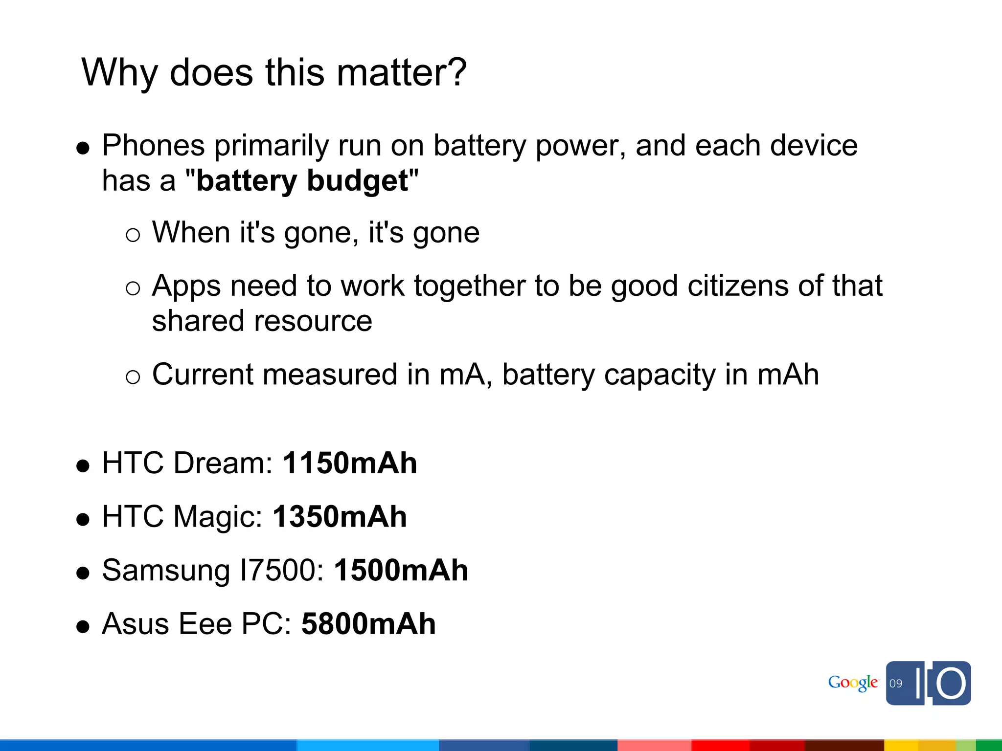 Why does this matter?
 Phones primarily run on battery power, and each device
 has a "battery budget"
    When it's gone, it's gone
    Apps need to work together to be good citizens of that
    shared resource
    Current measured in mA, battery capacity in mAh

 HTC Dream: 1150mAh
 HTC Magic: 1350mAh
 Samsung I7500: 1500mAh
 Asus Eee PC: 5800mAh
 