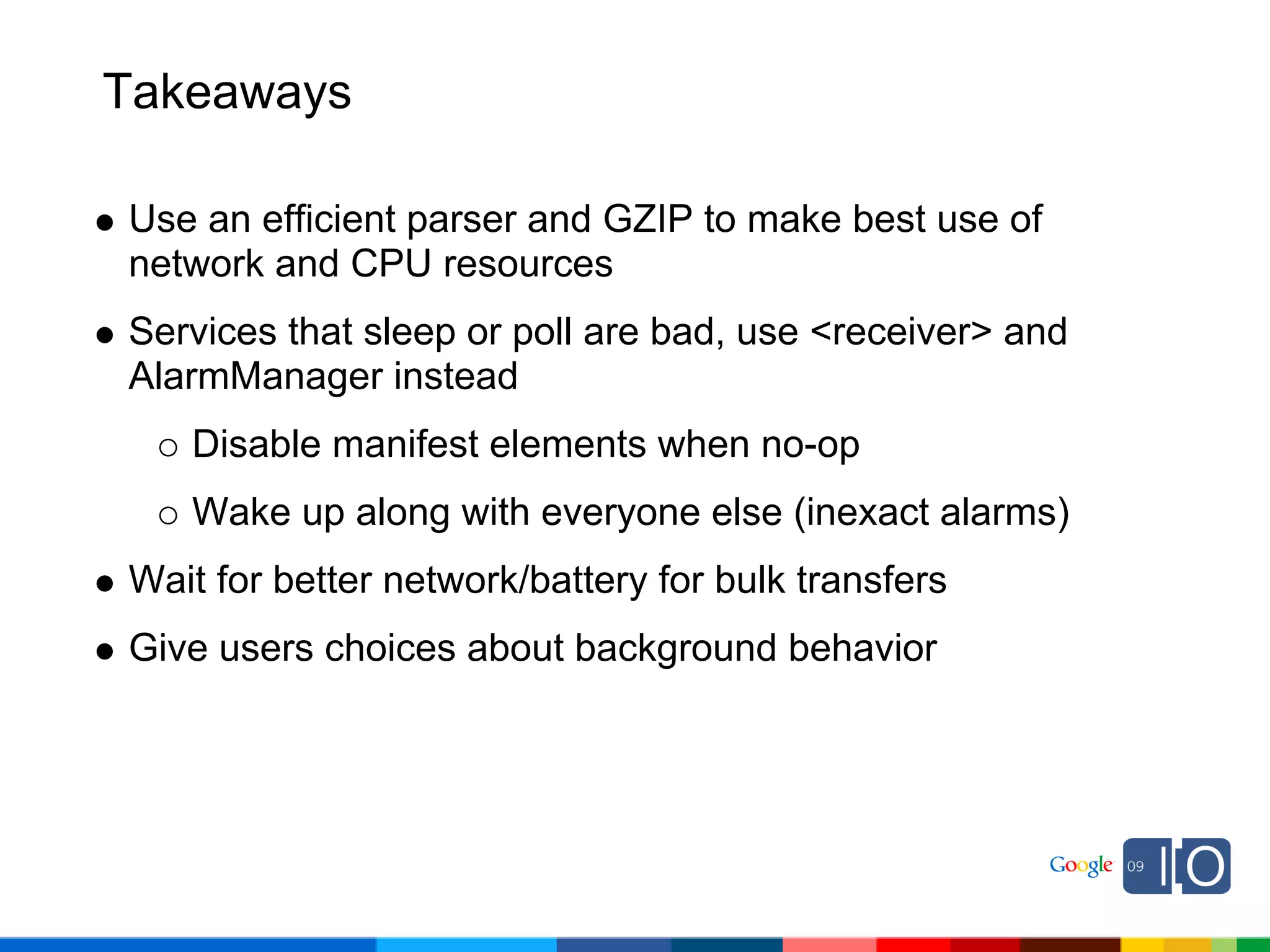 Takeaways

Use an efficient parser and GZIP to make best use of
network and CPU resources
Services that sleep or poll are bad, use <receiver> and
AlarmManager instead
   Disable manifest elements when no-op
   Wake up along with everyone else (inexact alarms)
Wait for better network/battery for bulk transfers
Give users choices about background behavior
 