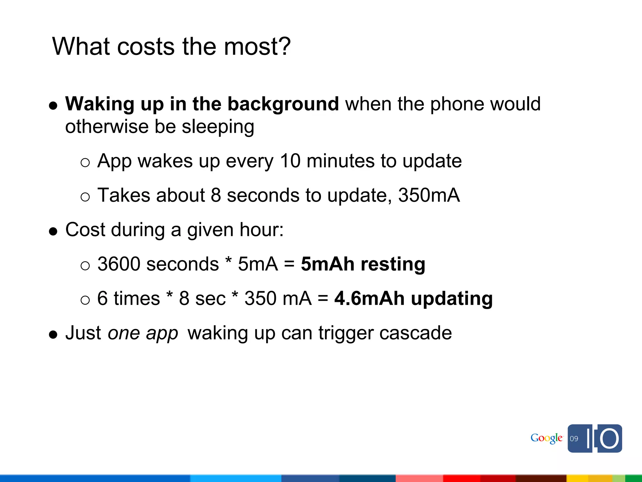 What costs the most?

 Waking up in the background when the phone would
 otherwise be sleeping
    App wakes up every 10 minutes to update
    Takes about 8 seconds to update, 350mA
 Cost during a given hour:
    3600 seconds * 5mA = 5mAh resting
    6 times * 8 sec * 350 mA = 4.6mAh updating
 Just one app waking up can trigger cascade
 