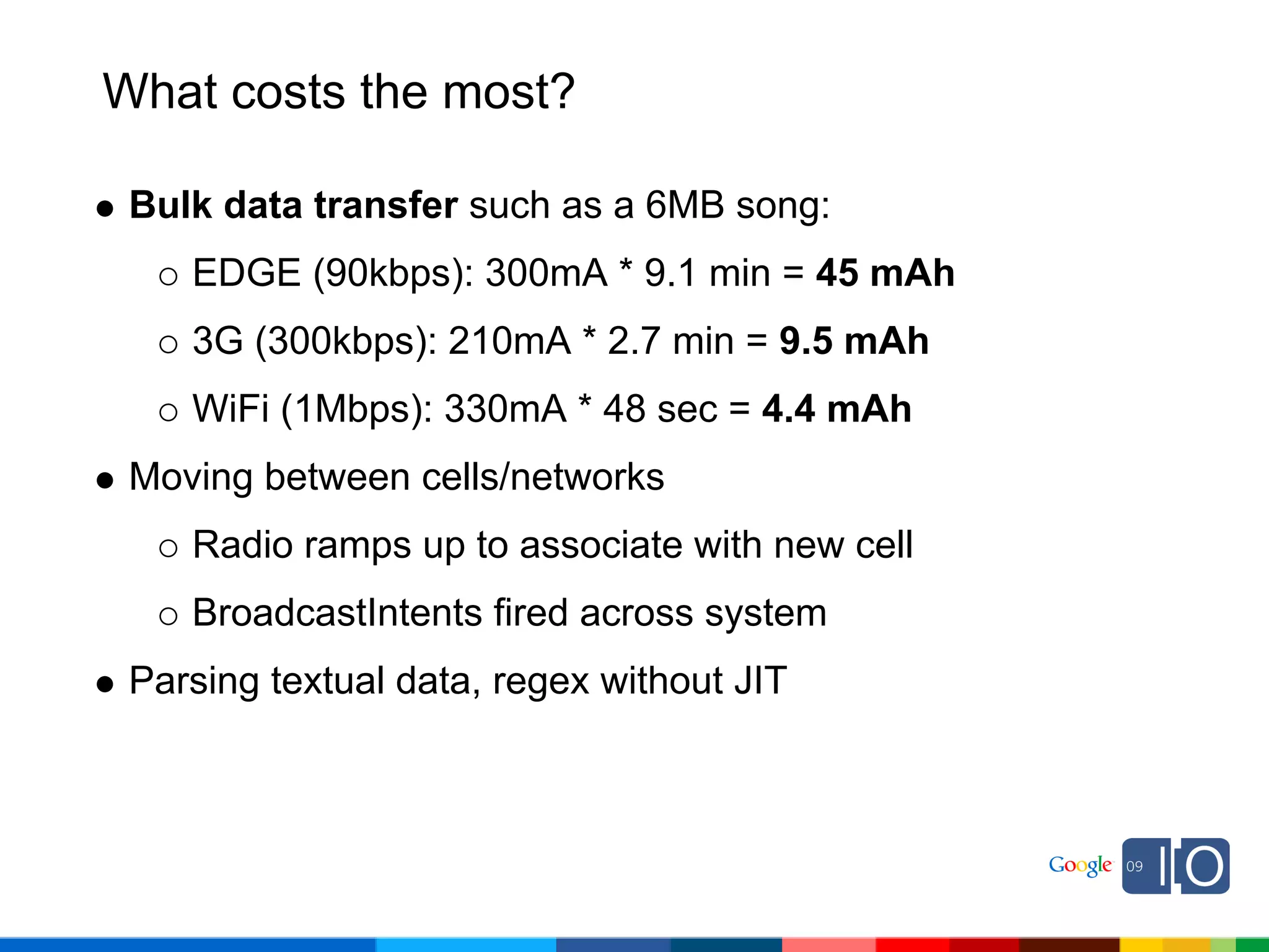 What costs the most?

 Bulk data transfer such as a 6MB song:
    EDGE (90kbps): 300mA * 9.1 min = 45 mAh
    3G (300kbps): 210mA * 2.7 min = 9.5 mAh
    WiFi (1Mbps): 330mA * 48 sec = 4.4 mAh
 Moving between cells/networks
    Radio ramps up to associate with new cell
    BroadcastIntents fired across system
 Parsing textual data, regex without JIT
 