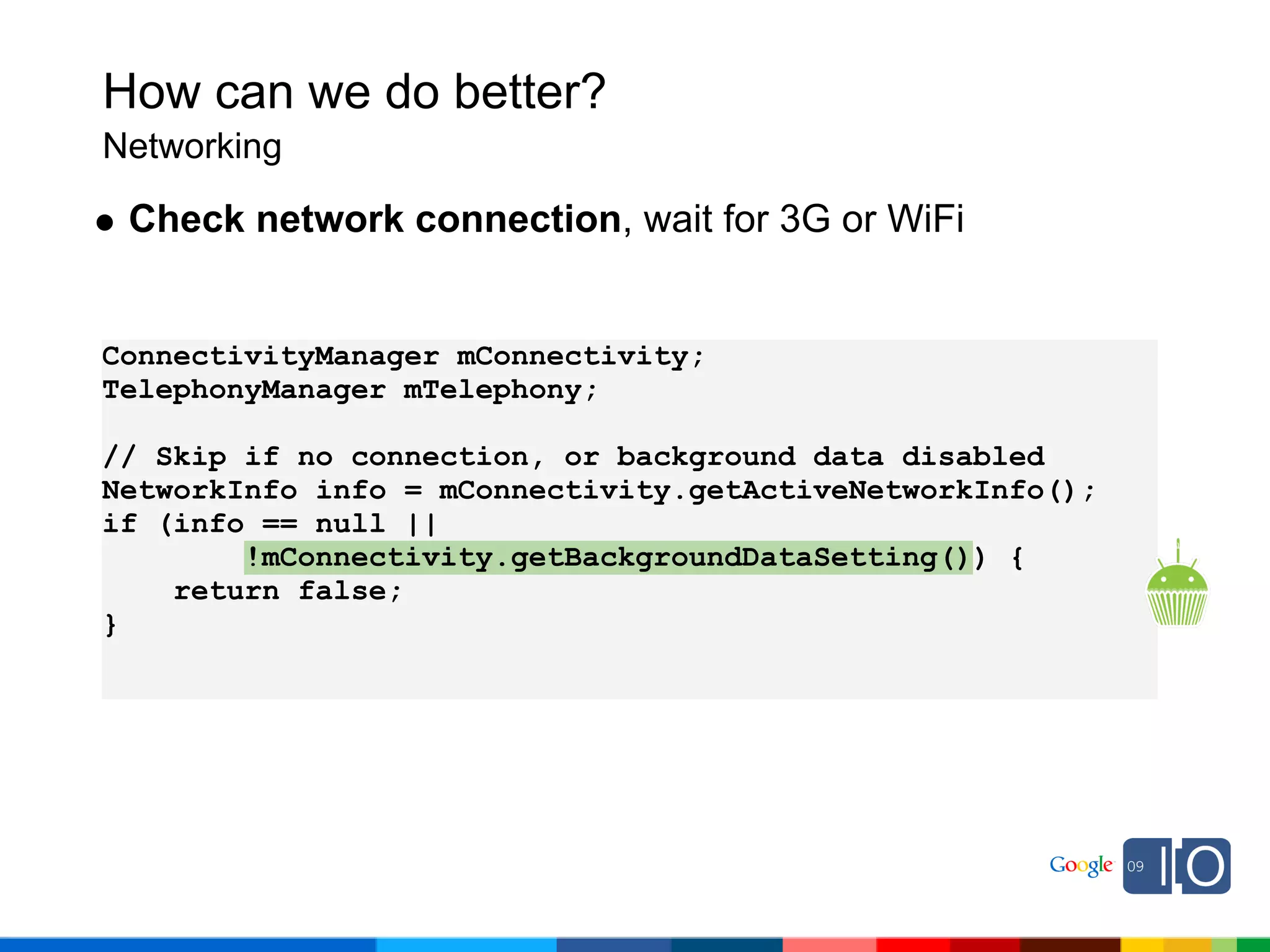 How can we do better?
Networking

 Check network connection, wait for 3G or WiFi


ConnectivityManager mConnectivity;
TelephonyManager mTelephony;

// Skip if no connection, or background data disabled
NetworkInfo info = mConnectivity.getActiveNetworkInfo();
if (info == null ||
        !mConnectivity.getBackgroundDataSetting()) {
    return false;
}
 