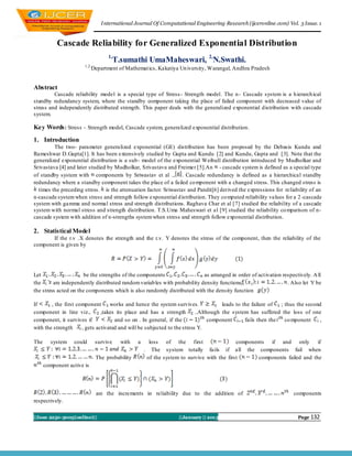 I nternational Journal Of Computational Engineering Research (ijceronline.com) Vol. 3 Issue. 1



           Cascade Reliability for Generalized Exponential Distribution
                                   1,
                                        T.sumathi UmaMaheswari, 2,N.Swathi.
                       1,2,
                            Department of Mathemat ics, Kakatiya Un iversity, Warangal, Andhra Pradesh


Abstract
         Cascade reliability model is a special type of Stress - Strength model. The n - Cascade system is a h ierarch ical
standby redundancy system, where the standby component taking the place of failed component with decreased value of
stress and independently distributed strength. This paper deals with the generalized exponential distribution with cascade
system.

Key Words : Stress – Strength model, Cascade system, generalized exponential distribution.
1. Introduction
         The two- parameter generalized exponential (GE) distribution has been proposed by the Debasis Kundu and
Rameshwar D.Gupta[1]. It has been extensively studied by Gupta and Kundu [2] and Kundu, Gupta and [3]. Note that the
generalized exponential distribution is a sub- model of the exponential Weibull distribution introduced by Mudholkar and
Srivastava [4] and later studied by Mudholkar, Srivastava and Freimer [5].An - cascade system is defined as a special type
of standby system with components by Sriwastav et al ., . Cascade redundancy is defined as a hierarchical standby
redundancy where a standby component takes the place of a failed co mponent with a changed stress. This changed stress is
  times the preceding stress. is the attenuation factor. Sriwastav and Pandit[6] derived the expressions for reliability of an
n-cascade system when stress and strength follow exponential d istribution. They co mputed reliability values for a 2 -cascade
system with gamma and normal stress and strength distributions. Raghava Char et al [7] studied the reliability of a cascade
system with normal stress and strength distribution. T.S.Uma Maheswari et al [9] studied the reliability co mparison of n-
cascade system with addition of n-strengths system when stress and strength follow exponential distribution.

2. Statistical Model
       If the r.v .X denotes the strength and the r.v. Y denotes the stress of the component, then the reliability of the
component is given by




Let                    be the strengths of the components                  as arranged in order of act ivation respectively. A ll
the      are independently distributed random variab les with probability density functions                      . Also let Y be
the stress acted on the components which is also randomly distributed with the density function

If      , the first component      works and hence the system survives.              leads to the failure of  ; thus the second
component in line viz.,        ,takes its place and has a strength        ..Although the system has suffered the loss of one
component, it survives if            and so on . In general, if the             component      fails then the   co mponent    ,
with the strength     , gets activated and will be subjected to the stress Y.

The      system   could       survive     with   a        loss of the first                    components if and only          if
                                                     .     The system totally fails if all the components fail when
                              The probability            of the system to survive with the first       components failed and the
      component active is




                              are the increments in reliability due to the addition of                               components
respectively.

||Issn 2250-3005(online)||                                            ||January || 2013                                Page 132
 