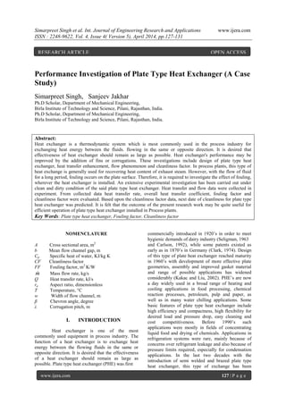 Simarpreet Singh et al. Int. Journal of Engineering Research and Applications www.ijera.com
ISSN : 2248-9622, Vol. 4, Issue 4( Version 5), April 2014, pp.127-131
www.ijera.com 127 | P a g e
Performance Investigation of Plate Type Heat Exchanger (A Case
Study)
Simarpreet Singh, Sanjeev Jakhar
Ph.D Scholar, Department of Mechanical Engineering,
Birla Institute of Technology and Science, Pilani, Rajasthan, India.
Ph.D Scholar, Department of Mechanical Engineering,
Birla Institute of Technology and Science, Pilani, Rajasthan, India.
Abstract:
Heat exchanger is a thermodynamic system which is most commonly used in the process industry for
exchanging heat energy between the fluids. flowing in the same or opposite direction. It is desired that
effectiveness of heat exchanger should remain as large as possible. Heat exchanger's performance may be
improved by the addition of fins or corrugations. These investigations include design of plate type heat
exchanger, heat transfer enhancement, flow phenomenon and cleanliness factor. In process plants, this type of
heat exchange is generally used for recovering heat content of exhaust steam. However, with the flow of fluid
for a long period, fouling occurs on the plate surface. Therefore, it is required to investigate the effect of fouling,
wherever the heat exchanger is installed. An extensive experimental investigation has been carried out under
clean and dirty condition of the said plate type heat exchanger. Heat transfer and flow data were collected in
experiment. From collected data heat transfer rate, overall heat transfer coefficient, fouling factor and
cleanliness factor were evaluated. Based upon the cleanliness factor data, next date of cleanliness for plate type
heat exchanger was predicted. It is felt that the outcome of the present research work may be quite useful for
efficient operation of plate type heat exchanger installed in Process plants.
Key Words: Plate type heat exchanger, Fouling factor, Cleanliness factor
NOMENCLATURE
A Cross sectional area, m2
b Mean flow channel gap, m
Cp Specific heat of water, KJ/kg K
CF Cleanliness factor
FF Fouling factor, m2
K/W
m Mass flow rate, kg/s
Q Heat transfer rate, kJ/s
ra Aspect ratio, dimensionless
T Temperature, °C
w Width of flow channel, m
β Chevron angle, degree
λ Corrugation pitch, m
I. INTRODUCTION
Heat exchanger is one of the most
commonly used equipment in process industry. The
function of a heat exchanger is to exchange heat
energy between the flowing fluids in the same or
opposite direction. It is desired that the effectiveness
of a heat exchanger should remain as large as
possible. Plate type heat exchanger (PHE) was first
commercially introduced in 1920’s in order to meet
hygienic demands of dairy industry (Seligman, 1963
and Carlson, 1992), while some patents existed as
early as in 1870’s in Germany (Clark, 1974). Design
of this type of plate heat exchanger reached maturity
in 1960’s with development of more effective plate
geometries, assembly and improved gasket material
and range of possible applications has widened
considerably (Kakac and Liu, 2002). PHE’s are now
a day widely used in a broad range of heating and
cooling applications in food processing, chemical
reaction processes, petroleum, pulp and paper, as
well as in many water chilling applications. Some
basic features of plate type heat exchanger include
high efficiency and compactness, high flexibility for
desired load and pressure drop, easy cleaning and
cost competitiveness. Before 1990’s such
applications were mostly in fields of concentrating
liquid food and drying of chemicals. Applications in
refrigeration systems were rare, mainly because of
concerns over refrigerant leakage and also because of
pressure limits required, especially for condensation
applications. In the last two decades with the
introduction of semi welded and brazed plate type
heat exchanger, this type of exchange has been
RESEARCH ARTICLE OPEN ACCESS
 