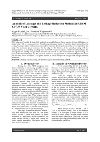 Sagar Ekade et al Int. Journal of Engineering Research and Applications www.ijera.com
ISSN : 2248-9622, Vol. 4, Issue 4( Version 6), April 2014, pp.104-107
www.ijera.com 104 | P a g e
Analysis of Leakages and Leakage Reduction Methods in UDSM
CMOS VLSI Circuits.
Sagar Ekade*, Mr. Surendra Waghmare**
*(Department of E&TC Engineering, Student, G.H.R.C.E.M. Wagholi, Pune University, Pune)
** (Department of Electronics Engg. Asst. Professor, G.H.R.C.E.M., Wagholi, Pune University, Pune.)
ABSTRACT
This is the era of portable devices which need to be powered by battery. Due to scarcity of space and leakages in
chips, battery life is a serious concern. As technology advances, scaling of transistor feature size and supply
voltage has improved the performance, increased the transistor density and reduced the power required by the
chip. The maximum power consumed by the chip is the function of its technology along with its
implementation. As technology is scaling down and CMOS circuits are supplied with lower supply voltages, the
static power i.e. standby leakage current becomes very crucial. In Ultra Deep-submicron regime scaling has
reduced the threshold voltage and that has led to increase in leakage current in sub-threshold region and hence
rise in static power dissipation. This paper presents a critical analysis of leakages and leakage reduction
techniques.
Keywords – leakage current, scaling, sub-threshold region, threshold voltage, UDSM.
I. INTRODUCTION
During the 90s, VLSI designers were
focused primarily on improvising speed to work out
crucially important real-time modules such as video
alteration, games, graphics etc. This has resulted in
Integrated circuits that have combined various
complex signal processing blocks and graphics
processing units to meet the office and entertainment
requirements. While these efforts have solved the
real-time problem, they leave the problem of
increasing demand for portable operation
unaccounted, where portable devices need to carry all
this with consuming least possible power. The stern
limitation on required power in portable electronics
applications such as smart phones and tablets must be
fulfilled by the VLSI chip designers while still
keeping performance high. While wireless devices
are a new buzz in the consumer electronics market,
an important design constraint for portable operation
is power consumption of the device. The key is - to
improve life time with minimum requirements on
dimensions, battery time and weight of the batteries.
So the most central factor to consider while designing
ICs for portable devices is „low power design‟.
This paper is organised as follows: section 1
deal with introduction and need for low power
design. Section 2 deals with sources of power
dissipation in CMOS gates. Section 3 deals with low
power design. Section 4 deals with various low
power design approaches. Conclusion and future
work is given in section 5.
II. SOURCES OF POWER DISSIPATION
Power consumed by the ICs is divided as
Dynamic, Short Circuit and Static. In submicron and
later stages, static power reduction is the focus of
design. Static power corresponds to various leakages
at transistor level.
There are roughly six major leakage
currents. Reverse bias junction leakage (I1) is from
the source/drain into the substrate through the reverse
biased diodes. Gate oxide tunnelling leakage (I2) is
due to electron tunnelling from gate to substrate and
vice versa due to thin oxide. Hot carrier injection (I3)
is due to crossing of Si-SiO2 interface potential
barrier by electrons or holes. Gate Induced Drain
Leakage (I4) is due to carrier production through
avalanche multiplication and band - band tunnelling.
Channel punch through current (I5) is due to merging
of source-substrate and drain-substrate depletion
regions due to short channel. The most important of
these is Sub-threshold Leakage Current (I6). It is
given by
Isub = Io*e [V
GS
−V
TH
/nV
T
]
[1−e-V
DS
/V
T ] ---- (1)
Where Io=(μoCoxVT2e1.8(W/L)) , VT =
KT/q is the thermal voltage, VTH is the threshold
voltage, VGS is the gate to source voltage, VDS is
the drain to source voltage, W and L are the transistor
width and length respectively. Cox is the gate oxide
capacitance, μo is the carrier mobility and n is the sub
threshold swing coefficient.
RESEARCH ARTICLE OPEN ACCESS
 