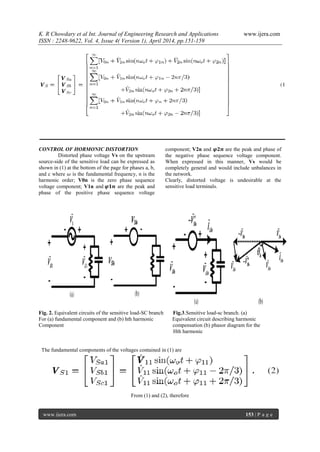 K. R Chowdary et al Int. Journal of Engineering Research and Applications www.ijera.com
ISSN : 2248-9622, Vol. 4, Issue 4( Version 1), April 2014, pp.151-159
www.ijera.com 153 | P a g e
CONTROL OF HORMONIC DISTORTION
Distorted phase voltage Vs on the upstream
source-side of the sensitive load can be expressed as
shown in (1) at the bottom of the page for phases a, b,
and c where 𝜔 is the fundamental frequency, n is the
harmonic order; V0n is the zero phase sequence
voltage component; V1n and 𝝋𝟏𝒏 are the peak and
phase of the positive phase sequence voltage
component; V2n and 𝝋𝟐𝒏 are the peak and phase of
the negative phase sequence voltage component.
When expressed in this manner, Vs would be
completely general and would include unbalances in
the network.
Clearly, distorted voltage is undesirable at the
sensitive load terminals.
Fig. 2. Equivalent circuits of the sensitive load-SC branch Fig.3.Sensitive load-sc branch. (a)
For (a) fundamental component and (b) hth harmonic Equivalent circuit describing harmonic
Component compensation (b) phasor diagram for the
Hth harmonic
The fundamental components of the voltages contained in (1) are
From (1) and (2), therefore
 