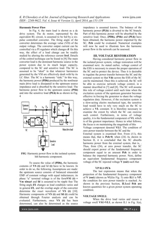 K. R Chowdary et al Int. Journal of Engineering Research and Applications www.ijera.com
ISSN : 2248-9622, Vol. 4, Issue 4( Version 1), April 2014, pp.151-159
www.ijera.com 156 | P a g e
Harmonic Power Flow
In Fig. 4, the main load is shown as a dc
drive system. The dc motor, represented by the
equivalent RL circuit, is assumed to be fed by a six-
pulse controlled converter. The firing angle of the
converter determines the average value (VD) of the
output voltage. The converter output current can be
controlled via a PI regulator which changes 𝜹 1In this
way, the effect of a load change can be readily
studied by altering the reference current Iref. Details
of the control technique can be found in [9].The main
converter load is the dominant harmonic source in the
power system due to its much larger capacity,
compared to the SC and sensitive load. The SC is
assumed to be ―ideal‖ in that whatever harmonics
generated by the VSI are effectively dealt with by its
LC filter. The SC is a harmonic ―sink.‖ In this way,
the harmonic power (PDh) produced by the nonlinear
main drive load is dissipated in the upstream source
impedance and is absorbed by the sensitive load. The
harmonic power flow to the upstream source (PSh)
and into the sensitive load (PLh) is as shown in Fig.
4
FIG: Harmonic power flow in the isolated system:
hth harmonic component.
To assess the value of (PDh), the harmonic
contents of VS (t) and Id (t) have to be known. In
order to do so, the following Assumptions are made:
the upstream source consists of balanced sinusoidal
EMF of constant voltage with equal inductances; its
phase ―a‖ terminal voltage is of the formVS1 (t) =
Vm 𝐬𝐢𝐧𝝎𝒕 and Id is assumed to be ripple free The
firing angle 𝜹𝟏 changes as load condition varies and
in general 𝜹𝟏, and the overlap angle of the converter
determine the exact waveform of VS (t) [10].
Harmonic components of VS (t) and Id (t) could be
obtained through Fourier analysis and can be
evaluated. Furthermore, once VS (t) has been
determined, can also be determined as the source
impedance is assumed known. The balance of the
harmonic power (PLh) is diverted to the SC branch.
Part of this harmonic power will be absorbed by the
sensitive load. Once, (PDh), (PSh) and (PLh) have
been obtained, the harmonic power imported by the
SC, Pch could be evaluated. Numerical examples
will now be used to illustrate how the harmonic
power flow in the network can be assessed.
III. VOLTAGE RESTORATION
Having considered harmonic power flow in
the isolated power system, voltage restoration will be
examined next. As stated earlier, voltage control of
the ESS is necessary to ensure the proper operation of
the SC and to protect the device. Thus it is desirable
to regulate the power transfer between the SC and the
external system so that Vdc across the ESS of the SC
can be maintained. Once this is achieved, the SC will
be able to exercise network voltage control, in a
manner described in [7] and [8]. The SC will assume
this role of voltage control until such time when the
excitation system of the upstream generator becomes
effective in forcing the generator to share the voltage
regulation duty. However, if the excitation system is
a slow-acting electro mechanical type, the sensitive
load would have to rely very much on the SC to
achieve a VL constant. It is therefore necessary to
examine the extent by which the SC can exercise
such control. Furthermore, in terms of voltage
quality, it is the fundamental component of VL which
is of the greatest importance. Hence in what follows,
the focus is on maintaining the magnitude of this
Voltage component denoted VL1. The condition of
zero power transfer between the SC and the
External system is examined first. From (11), this
means that, that is Pch>0, when (24) As shown in
Section II, it is concluded that the SC absorbs
harmonic power from the external system, that is, .
Thus, from (24), at zero power transfer, the SC
should export power of the fundamental frequency
component equal to an amount Pch in order to
balance the imported harmonic power. Next, define
an equivalent fundamental frequency component
voltage of the SC injected voltage V (out) such that
VP IL1=PCh
The last expression means that when the
projection of the fundamental frequency component
of V (out) (shown as VL1in Fig. 5) onto IL1 is VP,
the condition for zero power transfer is reached. As
shown in the previous Section, IL1and Pch are
known quantities for a given power system operating
condition.
VOLTAGE SWELL
When the drive load varies and causes a
voltage swell VS1>VL1, as shown IL1 in Fig. 5(a),
 