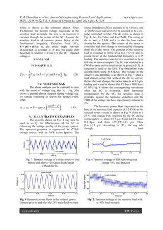 K. R Chowdary et al Int. Journal of Engineering Research and Applications www.ijera.com
ISSN : 2248-9622, Vol. 4, Issue 4( Version 1), April 2014, pp.151-159
www.ijera.com 157 | P a g e
where is shown as the reference phasor. Since
VL1denotes the desired voltage magnitude at the
sensitive load terminals, the aim is to maintain it
constant through the action of the SC. Assume the
sensitive load is of constant power factor at the
fundamental frequency. Therefore from (11),,
𝜽 = 𝝋𝟏 + 𝜶 that is, the phase angle between
IL1and 𝑽𝑳𝟏 is constant at .𝜃 𝜶 is the phase shift
described in Section II. From (7), the SC injected
voltage is
V1=VL1-VS1
PC1=Re{V1*IL1}
IV. VOLTAGE SAG
The above analysis can be extended to deal
with the event of voltage sag, that is, . Fig. 5(b)
shows a general phasor diagram during voltage sag.
By similar reasoning as shown for voltage swell,
when
V. ILLUSTRATIVE EXAMPLES
The example shown on Fig. 4 may now be
used to verify the effectiveness of the SC in
enhancing the voltage quality of the power system.
The upstream generator is represented as a220-V
voltage source, with its AVR action ignored. The
source impedance (ZS) is assumed to be 0.05 p.u. and
.q=20 the main load converter is assumed to be a six-
pulse controlled rectifier. The dc motor, as shown in
Fig. 4, has Ra=2ohm and La=25mH. The rating of
the dc load is 2 kW and it is also the base value
chosen for the system. The current of the motor is
controlled and load change is simulated by changing
(Iref) the of the motor. The capacity of the sensitive
load is assumed to be0.2 kVA (i.e.,) k=10 and its
power factor at the fundamental frequency is 0.75
leading. The sensitive load level is assumed to be at
full load in these examples. The SC was modeled as a
PWM inverter and its detail model is given in [13]. A
capacitor is used as the ESS. The simulations were
accomplished using MATLAB. The voltage at the
sensitive load terminals is as shown in Fig. 7 when a
load change occurs but without the SC in service.
Before the load change, the motor drive is at 0.5-p.u.
loading and it can be shown that VL has a THD level
of 30%.Fig. 8 shows the corresponding waveforms
when the SC is in-service. With harmonics
compensation by the SC, the sensitive load is
protected against the harmonic distortion and the
THD of the voltage has been significantly reduced to
3%.
The harmonic power flow (expressed on the
base of the sensitive load capacity of 0.2 kVA) in the
isolated power system is shown in Fig. 9. Prior to a
25 % load change Pch, imported by the SC during
compensation is about 0.13 p.u. Ona0.2-kVA base,
IL1=1p.u. and from (25),VP=0.23 p.u. Thus,
𝛽 = 𝑜. 13 p.u. According to (33), the sag ride
through limit
Fig. 7. Terminal voltage (V) of the sensitive load Fig: 8.Terminal voltage of ESS following load
Before and after a +25%main load change change 70% load increase
—without the SC.
Fig. 9 Harmonic power flows in the isolated power Fig12: Terminal voltage of the sensitive load with
System prior to and after the 25% main load increase sc 40% load increase.
 
