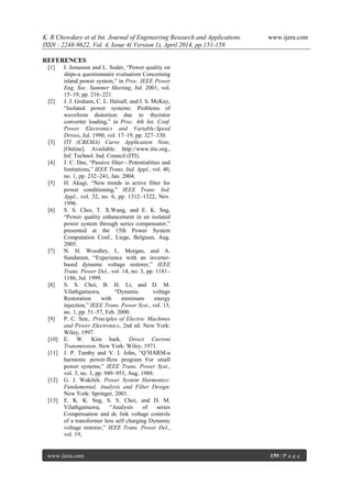 K. R Chowdary et al Int. Journal of Engineering Research and Applications www.ijera.com
ISSN : 2248-9622, Vol. 4, Issue 4( Version 1), April 2014, pp.151-159
www.ijera.com 159 | P a g e
REFERENCES
[1] I. Jonasson and L. Soder, ―Power quality on
ships-a questionnaire evaluation Concerning
island power system,‖ in Proc. IEEE Power
Eng. Soc. Summer Meeting, Jul. 2001, vol.
15–19, pp. 216–221.
[2] J. J. Graham, C. L. Halsall, and I. S. McKay,
―Isolated power systems: Problems of
waveform distortion due to thyristor
converter loading,‖ in Proc. 4th Int. Conf.
Power Electronics and Variable-Speed
Drives, Jul. 1990, vol. 17–19, pp. 327–330.
[3] ITI (CBEMA) Curve Application Note,
[Online]. Available: http://www.itic.org.,
Inf. Technol. Ind. Council (ITI).
[4] J. C. Das, ―Passive filter—Potentialities and
limitations,‖ IEEE Trans. Ind. Appl., vol. 40,
no. 1, pp. 232–241, Jan. 2004.
[5] H. Akagi, ―New trends in active filter for
power conditioning,‖ IEEE Trans. Ind.
Appl., vol. 32, no. 6, pp. 1312–1322, Nov.
1996.
[6] S. S. Choi, T. X.Wang, and E. K. Sng,
―Power quality enhancement in an isolated
power system through series compensator,‖
presented at the 15th Power System
Computation Conf., Liege, Belgium, Aug.
2005.
[7] N. H. Woodley, L. Morgan, and A.
Sundaram, ―Experience with an inverter-
based dynamic voltage restorer,‖ IEEE
Trans. Power Del., vol. 14, no. 3, pp. 1181–
1186, Jul. 1999.
[8] S. S. Choi, B. H. Li, and D. M.
Vilathgamuwa, ―Dynamic voltage
Restoration with minimum energy
injection,‖ IEEE Trans. Power Syst., vol. 15,
no. 1, pp. 51–57, Feb. 2000.
[9] P. C. Sen., Principles of Electric Machines
and Power Electronics, 2nd ed. New York:
Wiley, 1997.
[10] E. W. Kim bark, Direct Current
Transmission. New York: Wiley, 1971.
[11] J. P. Tamby and V. I. John, ―Q’HARM-a
harmonic power-flow program For small
power systems,‖ IEEE Trans. Power Syst.,
vol. 3, no. 3, pp. 949–955, Aug. 1988.
[12] G. J. Wakileh, Power System Harmonics:
Fundamental, Analysis and Filter Design.
New York: Springer, 2001.
[13] E. K. K. Sng, S. S. Choi, and D. M.
Vilathgamuwa, ―Analysis of series
Compensation and dc link voltage controls
of a transformer less self charging Dynamic
voltage restorer,‖ IEEE Trans. Power Del.,
vol. 19,
 