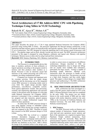 Rakesh M. R et al Int. Journal of Engineering Research and Applications www.ijera.com
ISSN : 2248-9622, Vol. 4, Issue 5( Version 5), May 2014, pp.116-121
www.ijera.com 116 | P a g e
Novel Architecture of 17 Bit Address RISC CPU with Pipelining
Technique Using Xilinx in VLSI Technology
Rakesh M. R*
, Ajeya B**
, Mohan A.R***
*M. Tech student, Dept of ECE, Canara Engineering College, Mangalore, Karnataka, India
**Assistant professor, Dept. of ECE, Canara Engineering College, Mangalore, Karnataka, India
***Assistant professor, Dept. of ECE, Canara Engineering College, Mangalore, Karnataka, India
ABSTRACT
This paper describes the design of a 17 bit 4 stage pipelined Reduced Instruction Set Computer (RISC)
processor using Verilog HDL in Xilinx. The processor implements the Harvard memory architecture, so the
instruction and data memory spaces are both physically and logically separate. There is 5 bit opcode with totally
23 set of instructions. The CPU designed by using the pipelining and it will increase speed of processor with
CPI=1. The pipeline stages such as fetch, decode, execute and store are used. The RISC processor architecture
presented in this paper is designed by using Registers, arithmetic and logical unit, Memory with pipeline
techniques. Memory access is done only by using Load and Store instructions.
Keywords: RISC features, Pipelining, ALU, Memory, Load and Store
I. INTRODUCTION
The Processor is a programmable device that
takes in numbers, performs on them arithmetic or
logical operations according to the program stored in
memory and then produces other numbers as a
Result. Processor is also an electronic circuit that
functions as the central processing unit (CPU) of a
computer, providing computational control.
Computers are common and important tools
for everyday activities. With the simple design
technology and the decreasing cost of the integrated
circuit, RISC processor is increasing widely used in
every field. The simple design provides higher
performance, cost-effective, compatible systems.
Some typical applications include: data processing,
scientific and engineering applications and real-time
control. In the present work, the design of a 4-bit data
width Reduced Instruction Set Computer (RISC)
processor is presented. It has a complete instruction
set, program and data memories, general purpose
registers and a simple Arithmetical Logical Unit
(ALU) for basic operations.
At earlier days the RISC processor design is
over using pipeline concept in embedded system
field. But the FPGA having less average complexity
and cost compared to the ASIC. Therefore in recent
days research on the RISC processor design in VLSI
is done.
Verilog HDL has evolved as a standard
hardware description language. A hardware
descriptive language is a language used to describe a
digital system. It means that by using HDL one can
describe any hardware at any level. HDL’s allows
the design to be simulated earlier in the design cycle
in order to correct errors or experiment with different
architectures. Designs described in HDL are
technology-independent, easy to design and debug,
and are usually more readable than schematics,
particularly for large circuits. Verilog is capable of
describing simple behaviour. Machine cycle
instructions allow the processor to handle several
instructions at the same time. The processor can work
at a high clock frequency and thus yields higher
speed. This paper is about design of a simple RISC
processor and synthesizing it. The RISC architecture
follows single-cycle instruction execution.
II. RISC PROCESSOR ARCHITECTURE
RISC architecture has been developed as a
result of the 801 project which started in 1975 at the
IBM T.J.Watson Research Center and was completed
by the early 1980s. This project was not widely
known to the world outside of IBM and two other
projects with similar objectives started in the early
1980s at the University of California Berkeley and
Stanford University. The term RISC used for the
Berkeley research project.
1. RISC features
The RISC Processor works on (features are)
reduced number of Instructions, Simple operations,
only load and store operations access memory and
Rest of the operations on a register-to-register basis,
Pipelined, Simple uniform instructions, fixed
instruction length, No microcode, Many identical
general purpose registers, load-store architecture and
simplified addressing modes which makes individual
instructions execute faster, achieve a net gain in
RESEARCH ARTICLE OPEN ACCESS
 