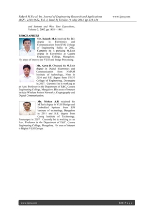 Rakesh M.R e al. Int. Journal of Engineering Research and Applications www.ijera.com
ISSN : 2248-9622, Vol. 4, Issue 5( Version 1), May 2014, pp.116-121
www.ijera.com 121 | P a g e
and Systems and West Sino Expositions,
Volume 2, 2002 ,pp.1458 – 1461.
BIOGRAPHIES
Mr. Rakesh M.R received his B.E
degree in Electronics and
Communication from KVG College
of Engineering Sullia in 2012.
Currently he is pursuing M.Tech
degree in Electronics at Canara
Engineering College, Mangalore.
His areas of interest are VLSI and Image Processing.
Mr. Ajeya B. Obtained his M.Tech
degree in Digital Electronics and
Communication from NMAM
Institute of technology, Nitte in
2010 and B.E. degree from UBDT
College of Engineering, Davangere
in 2007. Currently he is working as
an Asst. Professor in the Department of E&C, Canara
Engineering College, Mangalore. His areas of interest
include Wireless Sensor Networks, Cryptography and
Digital Communication.
Mr. Mohan A.R received his
M.Tech degree in VLSI Design and
Embedded Systems from SJB
Institute of technology, Bangalore
in 2011 and B.E. degree from
Coorg Institute of Technology,
Ponnampet in 2007. Currently he is working as an
Asst. Professor in the Department of E&C, Canara
Engineering College, Mangalore. His area of interest
is Digital VLSI Design.
 