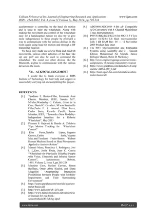 Colleen Nelson et al Int. Journal of Engineering Research and Applications www.ijera.com
ISSN : 2248-9622, Vol. 4, Issue 5( Version 7), May 2014, pp.129-134
www.ijera.com 134 | P a g e
accelerometer is controlled by the head tilt motion
and is used to steer the wheelchair. Along with
making the movement and control of the wheelchair
easy for a handicapped person we also try to give
more independence to these people by provided a
way to communicate with the various devices in the
room again using head tilt motion and through a RF
transmitter receiver.
We have only made use of eye blink and head tilt
movements, various other activities of the face like
sip and puff can also be used to command the
wheelchair. We could use other devices like the
Bluetooth, Zigbee to communicate with the various
devices in the room.
VII. ACKNOWLEDGEMENT
I would like to thank everyone at BMS
Institute of Technology for their help and support in
successfully carrying out and completing this project.
REFERENCES
[1.] Teodiano F. Bastos-Filho, Fernando Auat
Cheein, Member, IEEE, Sandra M.T.
M¨uller,Wanderley C. Celeste, Celso de la
Cruz, Daniel C. Cavalieri, M´ario Sarcinelli-
Filho,Paulo F. S. Amaral, Elisa Perez,
Carlos Soria, Ricardo Carelli, Senior
Member, IEEE, ―Towards a New Modality-
Independent Interface for a Robotic
Wheelchair‖, May 2013
[2.] Poonam S. Gajwani & Sharda A. Chhabria
―Eye Motion Tracking for Wheelchair
Control‖
[3.] Elisa Perez, Natalia López, Eugenio
Orosco, Carlos Soria, Vicente
Mut, and Teodiano Freire-Bastos ―Robust
Human Machine Based on Head Movements
Applied to AssistiveRobots‖
[4.] Manuel Mazo, Francisco J. Rodriguez, Josi
l. L,Zaro, Jesiis Ureia, Juan C. Garcia
―Wheelchair for Physically Disabled People
with Voice, Ultrasonic and Infrared Sensor
Control‖, Autonomous Robots,
1995, Volume 2, Issue 3, pp 203-224
[5.] Maurizio Caon, Stefano Carrino, Simon
Ruffieux, Omar Abou Khaled, and Elena
Mugellini ―Augmenting Interaction
Possibilities between People with Mobility
Impairments and Their Surrounding
Environment‖
[6.] https://learn.sparkfun.com/tutorials/accelero
meter-basics/all
[7.] http://www.keil.com/c51/c51.asp
[8.] https://www.pantechsolutions.net/sensors/us
er-manual-for-eye-blink-
sensor#sthash.Rv5vb3yy.dpuf
[9.] ADC0808/ADC0809 8-Bit μP Compatible
A/D Converters with 8-Channel Multiplexer
Texas Instrumentation
[10.] P89V51RB2/RC2/RD2 8-bit 80C51 5 V low
power 16/32/64 kB ﬂash microcontroller
with 1 kB RAM Rev. 05 — 12 November
2009 Product data sheet
[11.] The 8051 Microcontroller and Embedded
Systems using Assembly and C – Second
Edition Muhammad Ali Mazidi, Janice
Gillispie Mazidi, Rolin D. McKinlay
[12.] http://www.engineersgarage.com/electronic-
components/ rf-module-transmitter-receiver
[13.] https://www.sparkfun.com/datasheets/Comp
onents/ ADXL330_0.pdf
[14.] https://learn.sparkfun.com/tutorials/accelero
meter-basics/all
 