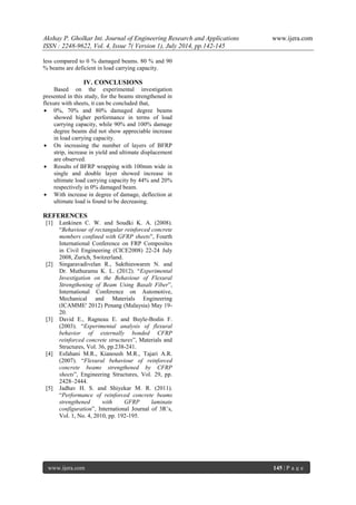 Akshay P. Gholkar Int. Journal of Engineering Research and Applications www.ijera.com 
ISSN : 2248-9622, Vol. 4, Issue 7( Version 1), July 2014, pp.142-145 
www.ijera.com 145 | P a g e 
less compared to 0 % damaged beams. 80 % and 90 % beams are deficient in load carrying capacity. 
IV. CONCLUSIONS 
Based on the experimental investigation presented in this study, for the beams strengthened in flexure with sheets, it can be concluded that, 
 0%, 70% and 80% damaged degree beams showed higher performance in terms of load carrying capacity, while 90% and 100% damage degree beams did not show appreciable increase in load carrying capacity. 
 On increasing the number of layers of BFRP strip, increase in yield and ultimate displacement are observed. 
 Results of BFRP wrapping with 100mm wide in single and double layer showed increase in ultimate load carrying capacity by 44% and 20% respectively in 0% damaged beam. 
 With increase in degree of damage, deflection at ultimate load is found to be decreasing. 
REFERENCES 
[1] Lankinen C. W. and Soudki K. A. (2008). “Behaviour of rectangular reinforced concrete members confined with GFRP sheets”, Fourth International Conference on FRP Composites in Civil Engineering (CICE2008) 22-24 July 2008, Zurich, Switzerland. 
[2] Singaravadivelan R., Sakthieswaren N. and Dr. Muthuramu K. L. (2012). “Experimental Investigation on the Behaviour of Flexural Strengthening of Beam Using Basalt Fiber”, International Conference on Automotive, Mechanical and Materials Engineering (ICAMME' 2012) Penang (Malaysia) May 19- 20. 
[3] David E., Ragneau E. and Buyle-Bodin F. (2003). “Experimental analysis of flexural behavior of externally bonded CFRP reinforced concrete structures”, Materials and Structures, Vol. 36, pp.238-241. 
[4] Esfahani M.R., Kianoush M.R., Tajari A.R. (2007). “Flexural behaviour of reinforced concrete beams strengthened by CFRP sheets”, Engineering Structures, Vol. 29, pp. 2428–2444. 
[5] Jadhav H. S. and Shiyekar M. R. (2011). “Performance of reinforced concrete beams strengthened with GFRP laminate configuration”, International Journal of 3R’s, Vol. 1, No. 4, 2010, pp. 192-195. 