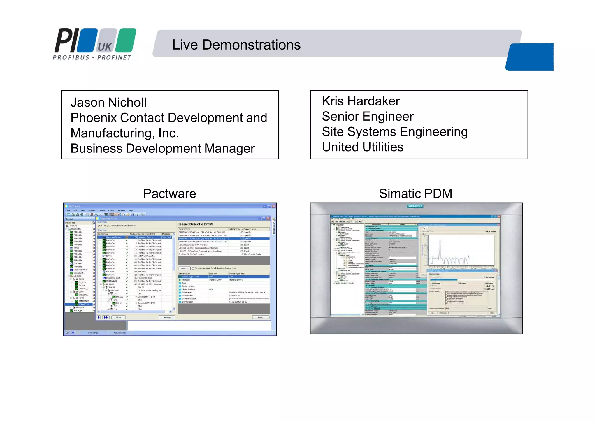 Live Demonstrations
Pactware Simatic PDM
Kris Hardaker
Senior Engineer
Site Systems Engineering
United Utilities
Jason Nicholl
Phoenix Contact Development and
Manufacturing, Inc.
Business Development Manager
 