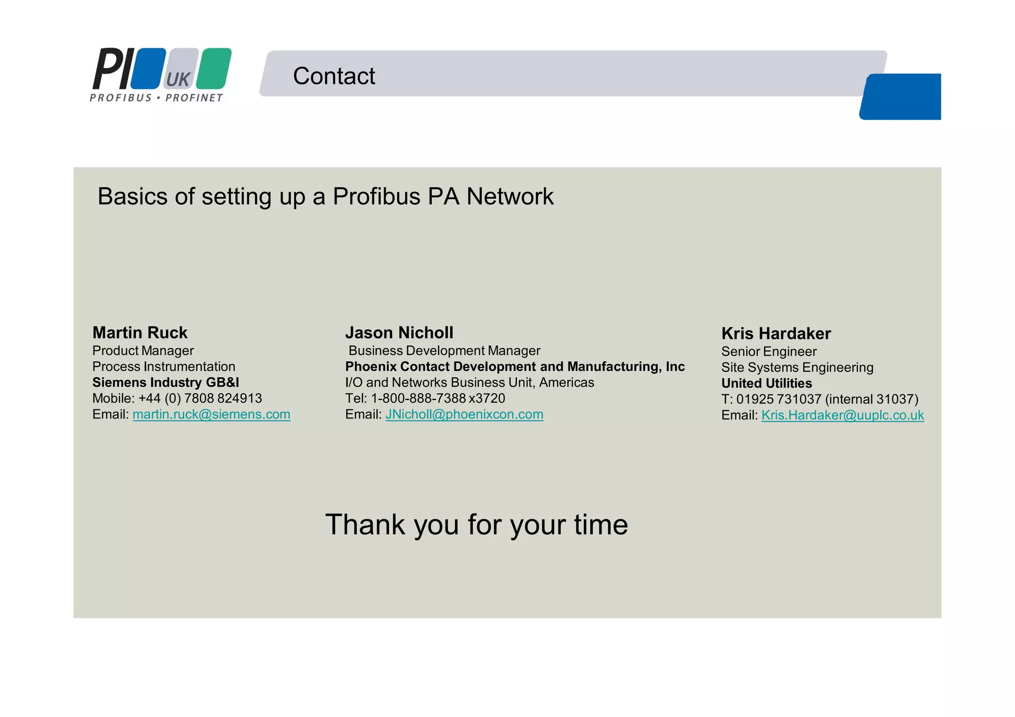 Contact
Basics of setting up a Profibus PA Network
Jason Nicholl
Business Development Manager
Phoenix Contact Development and Manufacturing, Inc
I/O and Networks Business Unit, Americas
Tel: 1-800-888-7388 x3720
Email: JNicholl@phoenixcon.com
Kris Hardaker
Senior Engineer
Site Systems Engineering
United Utilities
T: 01925 731037 (internal 31037)
Email: Kris.Hardaker@uuplc.co.uk
Martin Ruck
Product Manager
Process Instrumentation
Siemens Industry GB&I
Mobile: +44 (0) 7808 824913
Email: martin.ruck@siemens.com
Thank you for your time
 