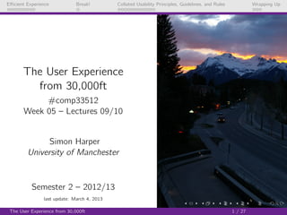 Eﬃcient Experience            Break!        Collated Usability Principles, Guidelines, and Rules            Wrapping Up




      The User Experience
        from 30,000ft
            #comp33512
       Week 05 – Lectures 09/10


              Simon Harper
        University of Manchester



          Semester 2 – 2012/13
               last update: March 4, 2013

 The User Experience from 30,000ft                                                                 1 / 27
 