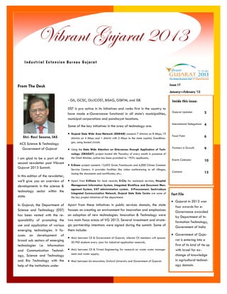 I am glad to be a part of the second newsletter post Vibrant Gujarat 2013 Summit. 
In this edition of the newsletter, we’ll give you an overview of developments in the science & technology sector within the state. 
In Gujarat, the Department of Science and Technology (DST) has been vested with the re- sponsibility of promoting the use and application of various emerging technologies. It fo- cuses on development of broad sub sectors of emerging technologies i.e. Information and Communication Technol- ogy, Science and Technology and Bio Technology with the help of the institutions under 
- GIL, GCSC, GUJCOST, BISAG, GSBTM, and ISR. 
DST is pro active in its initiatives and ranks first in the country to have made e-Governance functional in all state’s municipalities, municipal corporations and panchayat locations. 
Some of the key initiatives in the area of technology are: 
 Gujarat State Wide Area Network (GSWAN) connects 7 districts on 8 Mbps, 19 districts on 4 Mbps and 1 district with 2 Mbps to the state capital, Gandhina- gar, using leased circuits 
 Using the State Wide Attention on Grievances through Application of Tech- nology (SWAGAT) project hosted 4th Thursday of every month in presence of the Chief Minister, justice has been provided to ~92% applicants; 
 E-Gram project connects 13,695 Gram Panchayats and 6,000 Citizen Common Service Centers. It provides facilities like video conferencing to all villages, issuing the documents and certificates, etc.; 
 Apart from E-Dhara for land records, E-City for municipal services, Hospital Management Information System, Integrated Workflow and Document Man- agement System, VAT administration system, E-Procurement, Sachivalaya Integrated Communication Network, Gujarat State Data Centre are some of the key project initiatives of the department. 
Apart from these initiatives in public services domain, the state focuses on creating an environment for innovation and emphasizes on adoption of new technologies. Innovation & Technology were two main focus areas of VG 2013. Several investment and strate- gic partnership intentions were signed during the summit. Some of them include: 
 MoU between CII & Government of Gujarat, wherein CII members will sponsor 50 PhD students every year for industrial application research; 
 MoU between CII & Triveni Engineering for research on waste water manage- ment and water supply; 
 MoU between Isis Innovation, Oxford University and Government of Gujarat. 
From The Desk 
Vibrant Gujarat 2013 
Industrial Extension Bureau Gujarat 
Fact File 
 Gujarat in 2013 won four awards for e- Governance awarded by Department of In- formation Technology, Government of India 
 Government of Guja- rat is entering into a first of its kind of tie up with Israel for ex- change of knowledge in agricultural technol- ogy domain. 
Inside this issue: 
Gujarat Updates 
2 
International Delegations 
4 
Focal Point 
6 
Partners in Growth 
9 
Events Calendar 
10 
Contacts 
13 
Shri. Ravi Saxena, IAS 
ACS Science & Technology 
Government of Gujarat 
January—February ’13 
Issue 17  