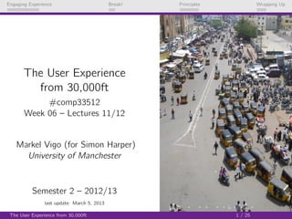 Engaging Experience                         Break!   Principles            Wrapping Up




       The User Experience
         from 30,000ft
            #comp33512
       Week 06 – Lectures 11/12


   Markel Vigo (for Simon Harper)
     University of Manchester



          Semester 2 – 2012/13
               last update: March 5, 2013

 The User Experience from 30,000ft                                1 / 25
 
