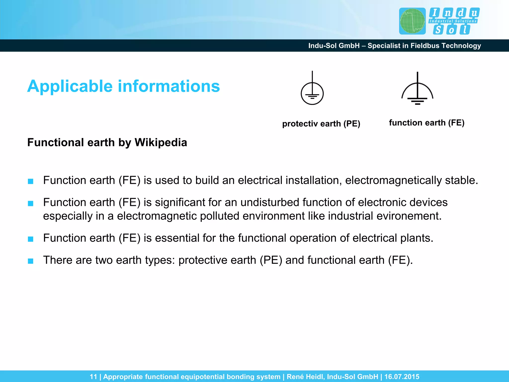 Indu-Sol GmbH – Specialist in Fieldbus Technology
11 | Appropriate functional equipotential bonding system | René Heidl, Indu-Sol GmbH | 16.07.2015
Applicable informations
Functional earth by Wikipedia
■ Function earth (FE) is used to build an electrical installation, electromagnetically stable.
■ Function earth (FE) is significant for an undisturbed function of electronic devices
especially in a electromagnetic polluted environment like industrial evironement.
■ Function earth (FE) is essential for the functional operation of electrical plants.
■ There are two earth types: protective earth (PE) and functional earth (FE).
protectiv earth (PE) function earth (FE)
 