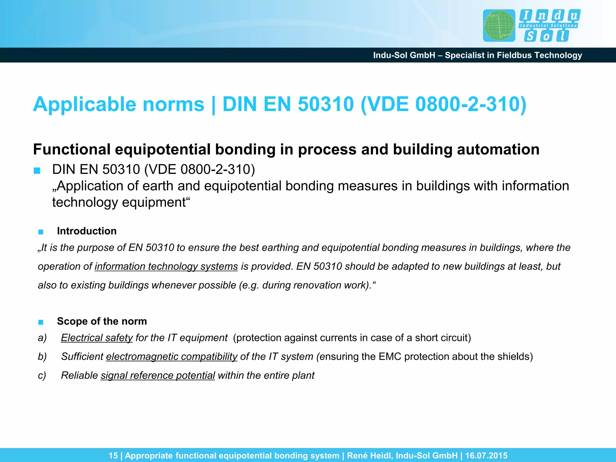 Indu-Sol GmbH – Specialist in Fieldbus Technology
15 | Appropriate functional equipotential bonding system | René Heidl, Indu-Sol GmbH | 16.07.2015
Applicable norms | DIN EN 50310 (VDE 0800-2-310)
Functional equipotential bonding in process and building automation
■ DIN EN 50310 (VDE 0800-2-310)
„Application of earth and equipotential bonding measures in buildings with information
technology equipment“
■ Introduction
„It is the purpose of EN 50310 to ensure the best earthing and equipotential bonding measures in buildings, where the
operation of information technology systems is provided. EN 50310 should be adapted to new buildings at least, but
also to existing buildings whenever possible (e.g. during renovation work).“
■ Scope of the norm
a) Electrical safety for the IT equipment (protection against currents in case of a short circuit)
b) Sufficient electromagnetic compatibility of the IT system (ensuring the EMC protection about the shields)
c) Reliable signal reference potential within the entire plant
 