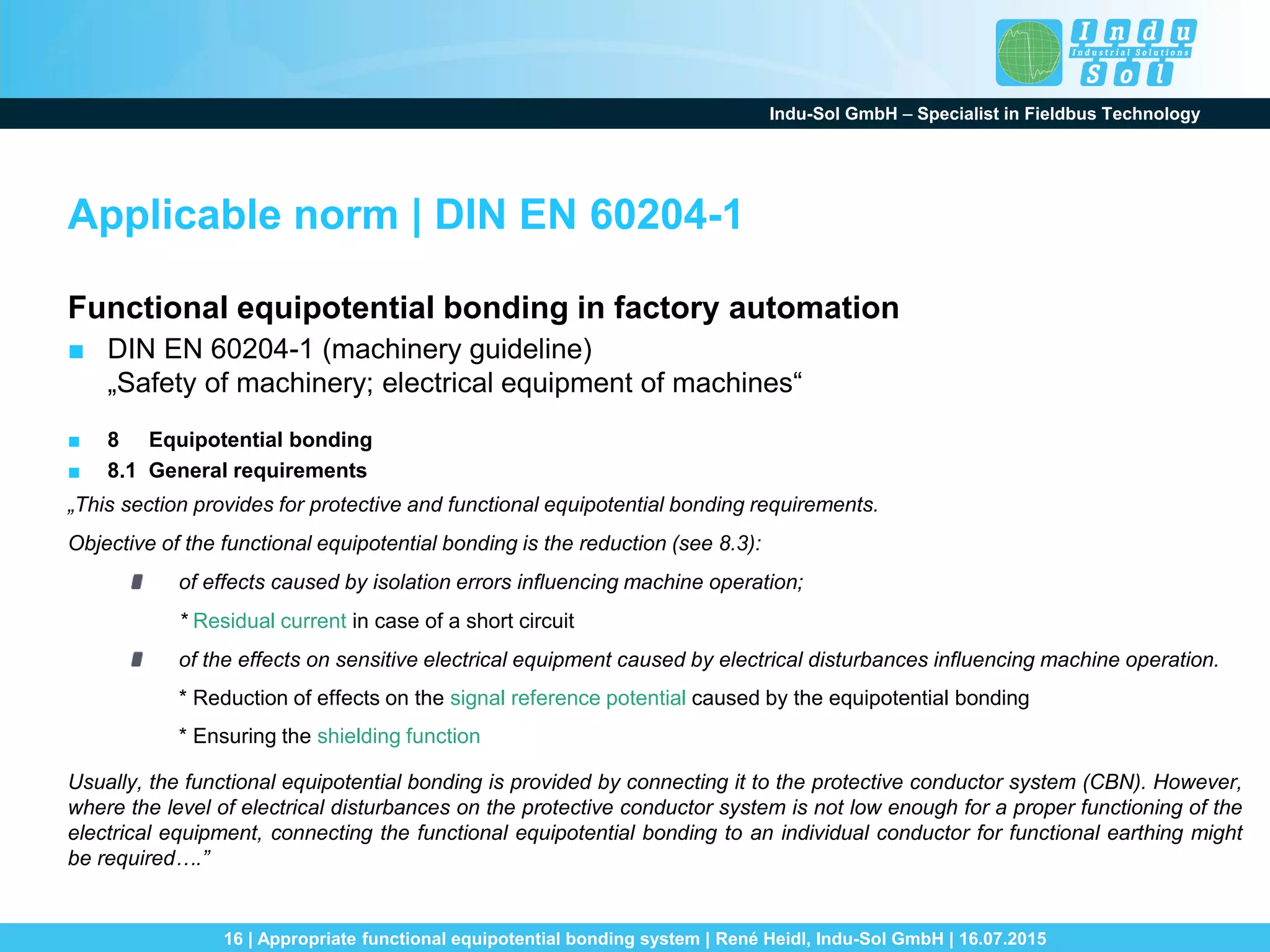 Indu-Sol GmbH – Specialist in Fieldbus Technology
16 | Appropriate functional equipotential bonding system | René Heidl, Indu-Sol GmbH | 16.07.2015
Applicable norm | DIN EN 60204-1
Functional equipotential bonding in factory automation
■ DIN EN 60204-1 (machinery guideline)
„Safety of machinery; electrical equipment of machines“
■ 8 Equipotential bonding
■ 8.1 General requirements
„This section provides for protective and functional equipotential bonding requirements.
Objective of the functional equipotential bonding is the reduction (see 8.3):
of effects caused by isolation errors influencing machine operation;
* Residual current in case of a short circuit
of the effects on sensitive electrical equipment caused by electrical disturbances influencing machine operation.
* Reduction of effects on the signal reference potential caused by the equipotential bonding
* Ensuring the shielding function
Usually, the functional equipotential bonding is provided by connecting it to the protective conductor system (CBN). However,
where the level of electrical disturbances on the protective conductor system is not low enough for a proper functioning of the
electrical equipment, connecting the functional equipotential bonding to an individual conductor for functional earthing might
be required….”
 