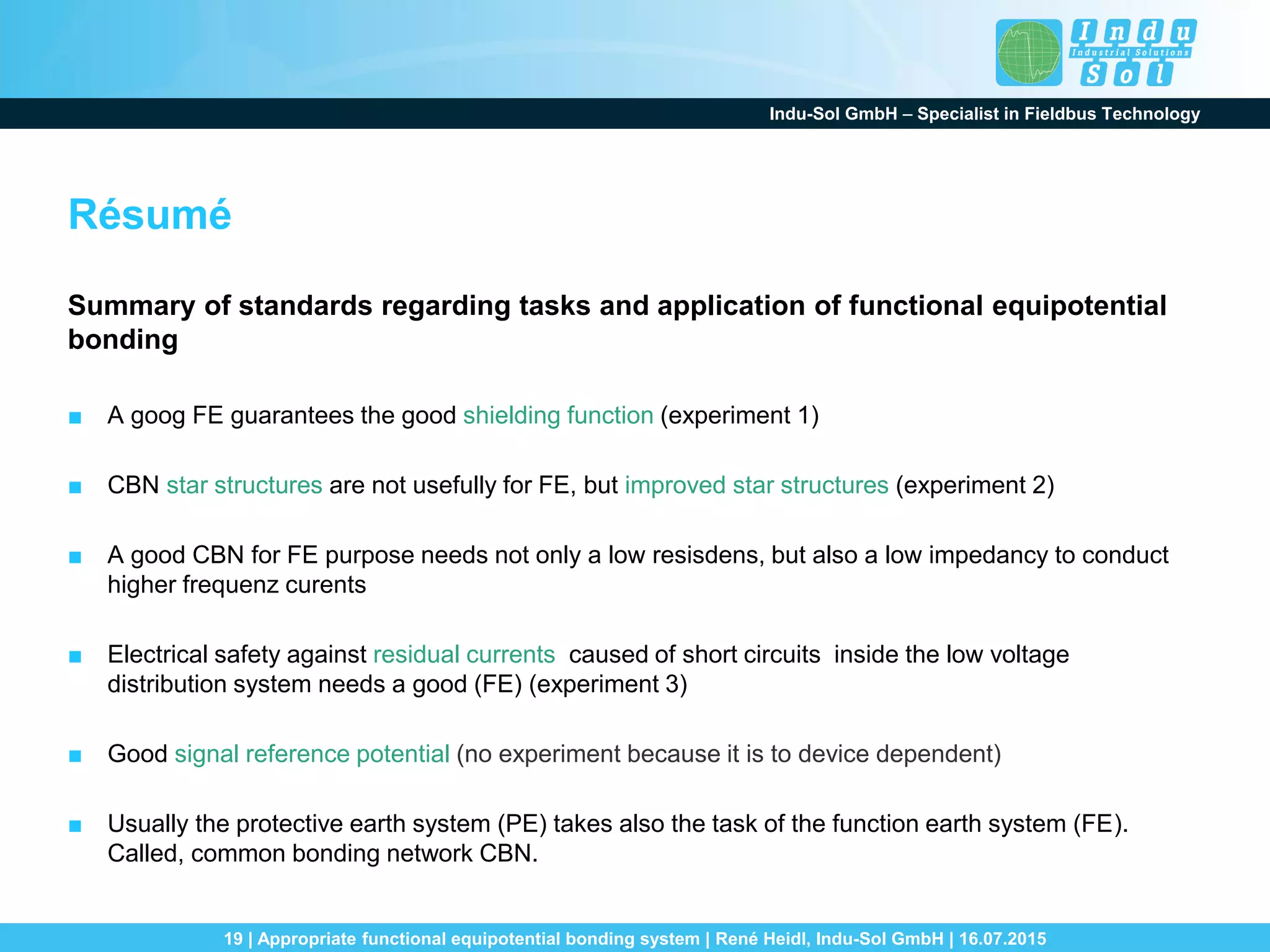 Indu-Sol GmbH – Specialist in Fieldbus Technology
19 | Appropriate functional equipotential bonding system | René Heidl, Indu-Sol GmbH | 16.07.2015
Résumé
Summary of standards regarding tasks and application of functional equipotential
bonding
■ A goog FE guarantees the good shielding function (experiment 1)
■ CBN star structures are not usefully for FE, but improved star structures (experiment 2)
■ A good CBN for FE purpose needs not only a low resisdens, but also a low impedancy to conduct
higher frequenz curents
■ Electrical safety against residual currents caused of short circuits inside the low voltage
distribution system needs a good (FE) (experiment 3)
■ Good signal reference potential (no experiment because it is to device dependent)
■ Usually the protective earth system (PE) takes also the task of the function earth system (FE).
Called, common bonding network CBN.
 