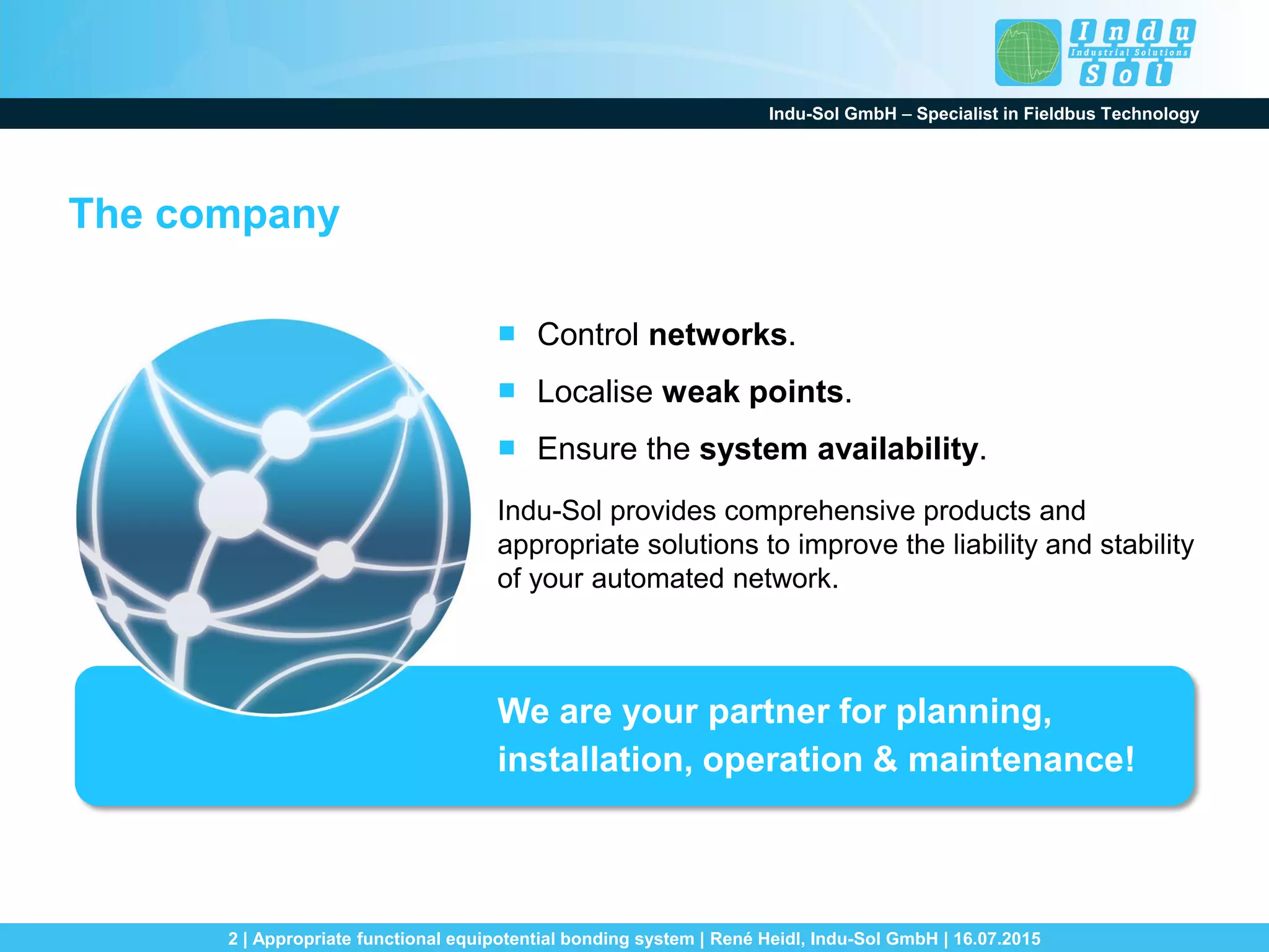 Indu-Sol GmbH – Specialist in Fieldbus Technology
2 | Appropriate functional equipotential bonding system | René Heidl, Indu-Sol GmbH | 16.07.2015
The company
■ Control networks.
■ Localise weak points.
■ Ensure the system availability.
Indu-Sol provides comprehensive products and
appropriate solutions to improve the liability and stability
of your automated network.
We are your partner for planning,
installation, operation & maintenance!
 