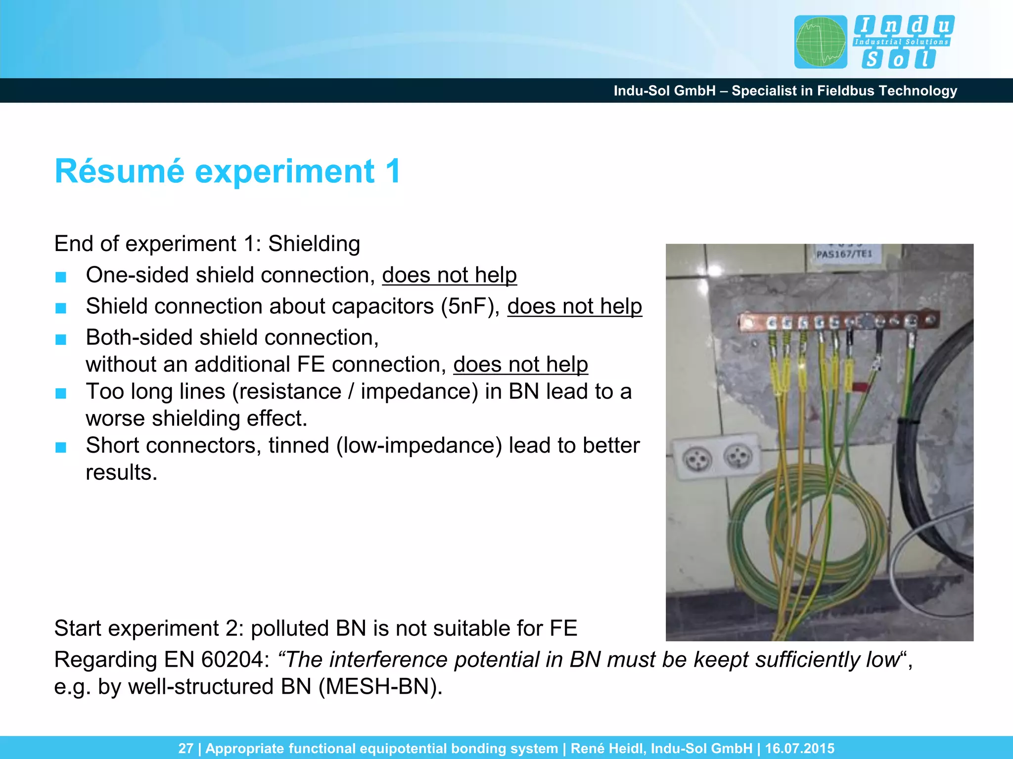 Indu-Sol GmbH – Specialist in Fieldbus Technology
27 | Appropriate functional equipotential bonding system | René Heidl, Indu-Sol GmbH | 16.07.2015
Résumé experiment 1
End of experiment 1: Shielding
■ One-sided shield connection, does not help
■ Shield connection about capacitors (5nF), does not help
■ Both-sided shield connection,
without an additional FE connection, does not help
■ Too long lines (resistance / impedance) in BN lead to a
worse shielding effect.
■ Short connectors, tinned (low-impedance) lead to better
results.
Start experiment 2: polluted BN is not suitable for FE
Regarding EN 60204: “The interference potential in BN must be keept sufficiently low“,
e.g. by well-structured BN (MESH-BN).
 