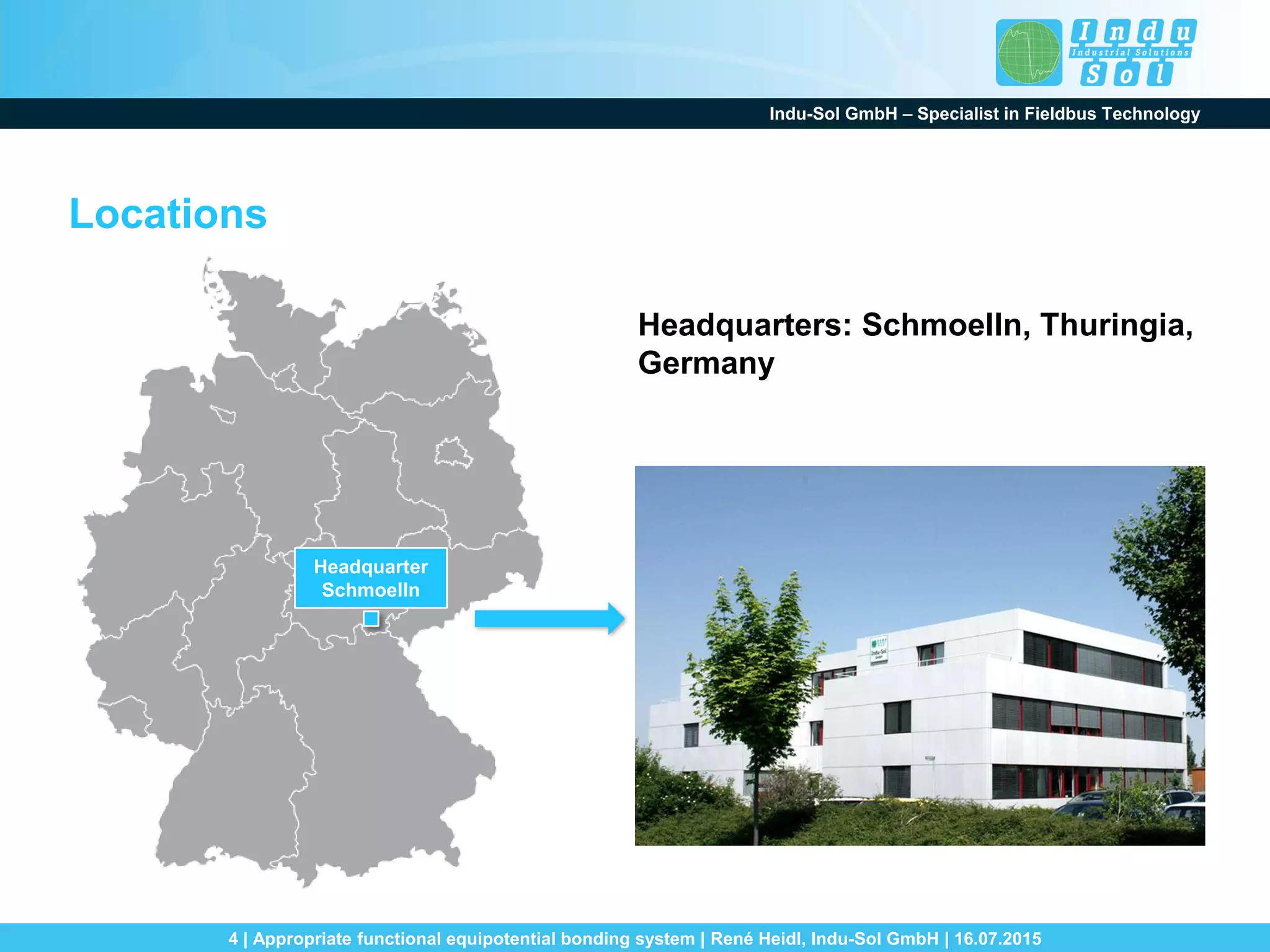 Indu-Sol GmbH – Specialist in Fieldbus Technology
4 | Appropriate functional equipotential bonding system | René Heidl, Indu-Sol GmbH | 16.07.2015
Headquarter
Schmoelln
Locations
Headquarters: Schmoelln, Thuringia,
Germany
 