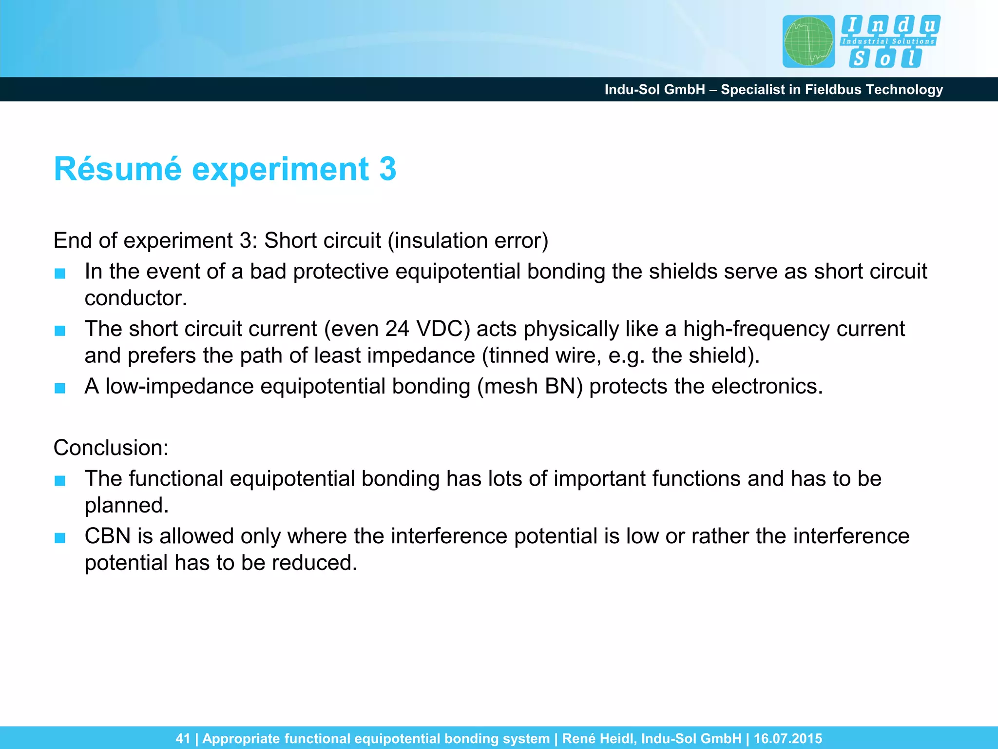 Indu-Sol GmbH – Specialist in Fieldbus Technology
41 | Appropriate functional equipotential bonding system | René Heidl, Indu-Sol GmbH | 16.07.2015
Résumé experiment 3
End of experiment 3: Short circuit (insulation error)
■ In the event of a bad protective equipotential bonding the shields serve as short circuit
conductor.
■ The short circuit current (even 24 VDC) acts physically like a high-frequency current
and prefers the path of least impedance (tinned wire, e.g. the shield).
■ A low-impedance equipotential bonding (mesh BN) protects the electronics.
Conclusion:
■ The functional equipotential bonding has lots of important functions and has to be
planned.
■ CBN is allowed only where the interference potential is low or rather the interference
potential has to be reduced.
 