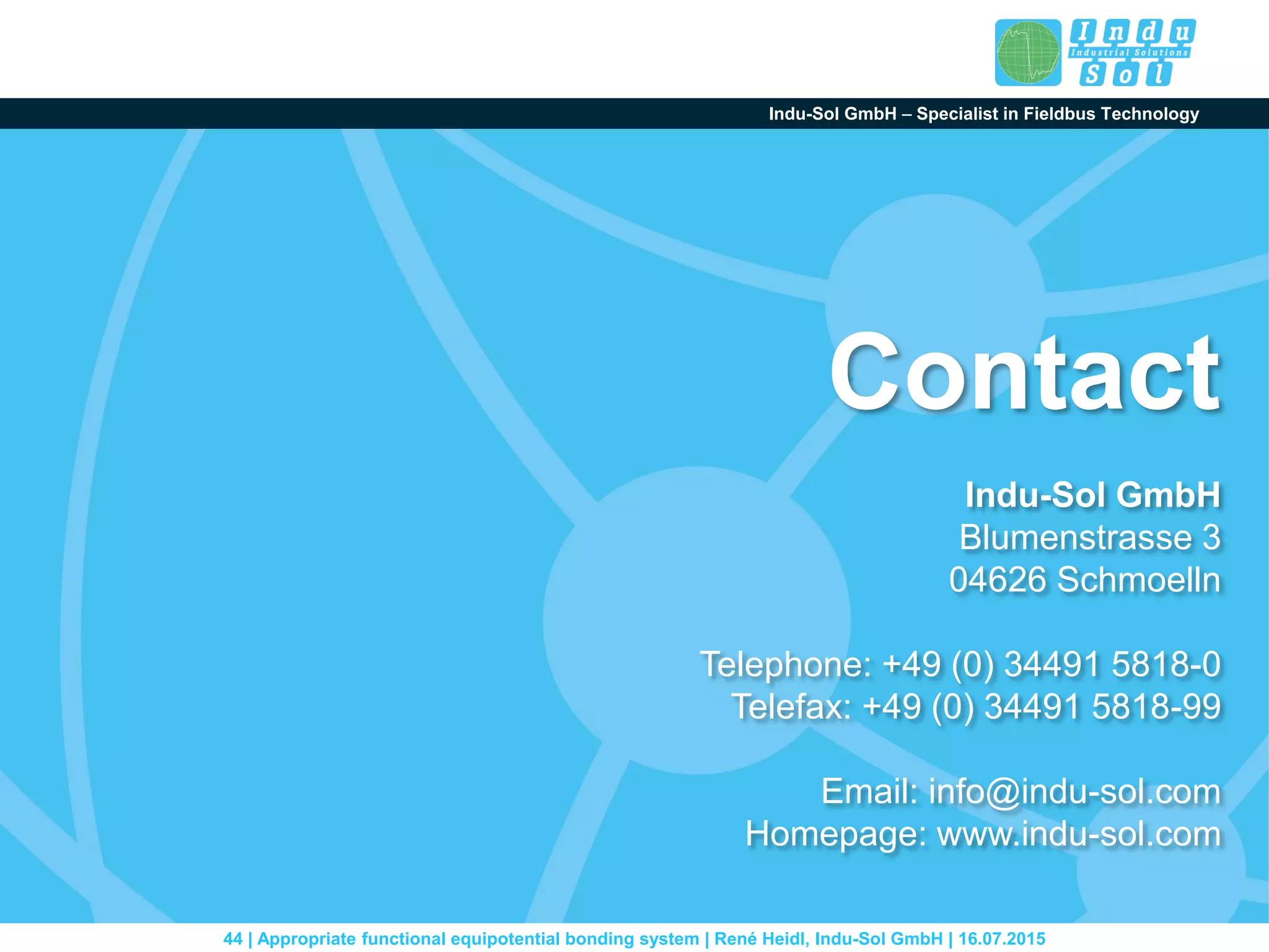 Indu-Sol GmbH – Specialist in Fieldbus Technology
44 | Appropriate functional equipotential bonding system | René Heidl, Indu-Sol GmbH | 16.07.2015
Indu-Sol GmbH
Blumenstrasse 3
04626 Schmoelln
Telephone: +49 (0) 34491 5818-0
Telefax: +49 (0) 34491 5818-99
Email: info@indu-sol.com
Homepage: www.indu-sol.com
Contact
 