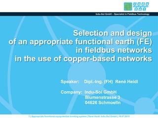 Indu-Sol GmbH – Specialist in Fieldbus Technology
1 | Appropriate functional equipotential bonding system | René Heidl, Indu-Sol GmbH | 16.07.2015
Selection and design
of an appropriate functional earth (FE)
in fieldbus networks
in the use of copper-based networks
Speaker: Dipl.-Ing. (FH) René Heidl
Company: Indu-Sol GmbH
Blumenstrasse 3
04626 Schmoelln
 
