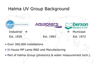 Halma UV Group Background
• Over 300,000 installations
• In house MP Lamp R&D and Manufacturing
• Part of Halma Group (photonics & water measurement tech.)
Industrial   Municipal
Est. 1929 Est. 1983 Est. 1972
 