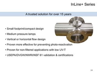 14
InLine+ Series
A trusted solution for over 15 years
• Small footprint/compact design
• Medium pressure lamps
• Vertical or horizontal flow design
• Proven more effective for preventing photo-reactivation
• Proven for non-filtered applications with low UV-T
• USEPA/DVGW/NWRI/NSF 61 validation & certifications
 