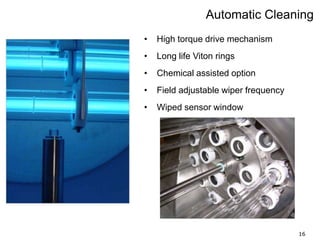 16
Automatic Cleaning
• High torque drive mechanism
• Long life Viton rings
• Chemical assisted option
• Field adjustable wiper frequency
• Wiped sensor window
 