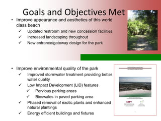 Goals and Objectives Met
• Improve appearance and aesthetics of this world
class beach
 Updated restroom and new concession facilities
 Increased landscaping throughout
 New entrance/gateway design for the park
• Improve environmental quality of the park
 Improved stormwater treatment providing better
water quality
 Low Impact Development (LID) features
 Pervious parking areas
 Bioswales in paved parking area
 Phased removal of exotic plants and enhanced
natural plantings
 Energy efficient buildings and fixtures
 