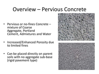 Overview – Pervious Concrete
• Pervious or no-fines Concrete –
mixture of Coarse
Aggregate, Portland
Cement, Admixtures and Water
• Increased/Enhanced Porosity due
to limited fines
• Can be placed directly on parent
soils with no aggregate sub-base
(rigid pavement type)
 