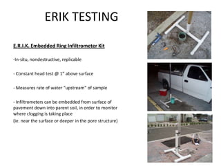 ERIK TESTING
E.R.I.K. Embedded Ring Infiltrometer Kit
-In-situ, nondestructive, replicable
- Constant head test @ 1” above surface
- Measures rate of water “upstream” of sample
- Infiltrometers can be embedded from surface of
pavement down into parent soil, in order to monitor
where clogging is taking place
(ie. near the surface or deeper in the pore structure)
 