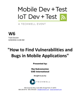 W6	
Track	Session	
4/20/2016	11:00	AM	
	
	
"How	to	Find	Vulnerabilities	and	
Bugs	in	Mobile	Applications"	
	
Presented by:
Raj Subramanian
CSG International
	
Brought	to	you	by:	
	
	
	
340	Corporate	Way,	Suite	300,	Orange	Park,	FL	32073	
888-268-8770	·	904-278-0524	·	info@techwell.com	·	www.techwell.com	
 