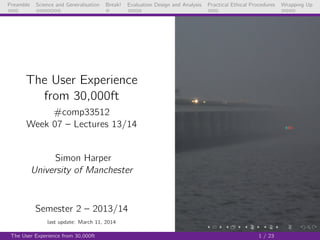 Preamble Science and Generalisation Break! Evaluation Design and Analysis Practical Ethical Procedures Wrapping Up
The User Experience
from 30,000ft
#comp33512
Week 07 – Lectures 13/14
Simon Harper
University of Manchester
Semester 2 – 2013/14
last update: March 12, 2014
The User Experience from 30,000ft 1 / 24
 