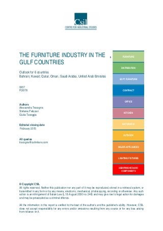 THE FURNITURE INDUSTRY IN THE
GULF COUNTRIES
Outlook for 6 countries
Bahrain, Kuwait, Qatar, Oman, Saudi Arabia, United Arab Emirates
W07
R3078
Authors
Alessandra Tracogna
Stefania Pelizzari
Giulia Taveggia
Editorial closing date
February 2015
All queries
tracogna@csilmilano.com
FURNITURE
DISTRIBUTION
SOFT FURNITURE
CONTRACT
OFFICE
KITCHEN
BATHROOM
OUTDOOR
MAJOR APPLIANCES
LIGHTING FIXTURES
SEMIFINISHED AND
COMPONENTS
© Copyright CSIL
All rights reserved. Neither this publication nor any part of it may be reproduced, stored in a retrieval system, or
transmitted in any form or by any means, electronic, mechanical, photocopying, recording or otherwise. Any such
action is an infringement of Italian Law (L.18 August 2000 no. 248) and may give rise to legal action for damages
and may be prosecuted as a criminal offence.
All the information in this report is verified to the best of the author's and the publisher's ability. However, CSIL
does not accept responsibility for any errors and/or omissions resulting from any source or for any loss arising
from reliance on it.
 