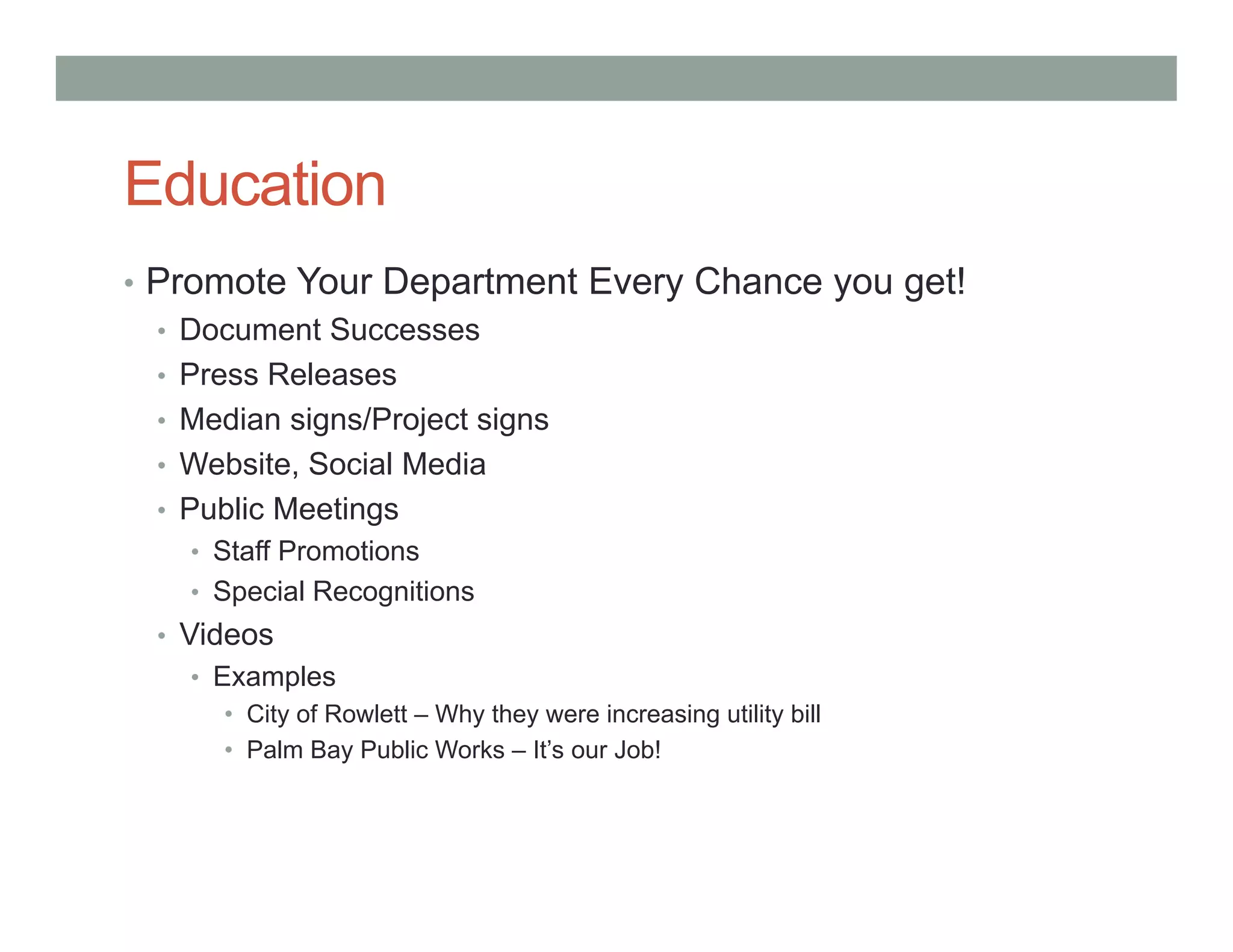 Education
• Promote Your Department Every Chance you get!
• Document Successes
• Press Releases
• Median signs/Project signs
• Website, Social Media
• Public Meetings
• Staff Promotions
• Special Recognitions
• Videos
• Examples
• City of Rowlett – Why they were increasing utility bill
• Palm Bay Public Works – It’s our Job!
 