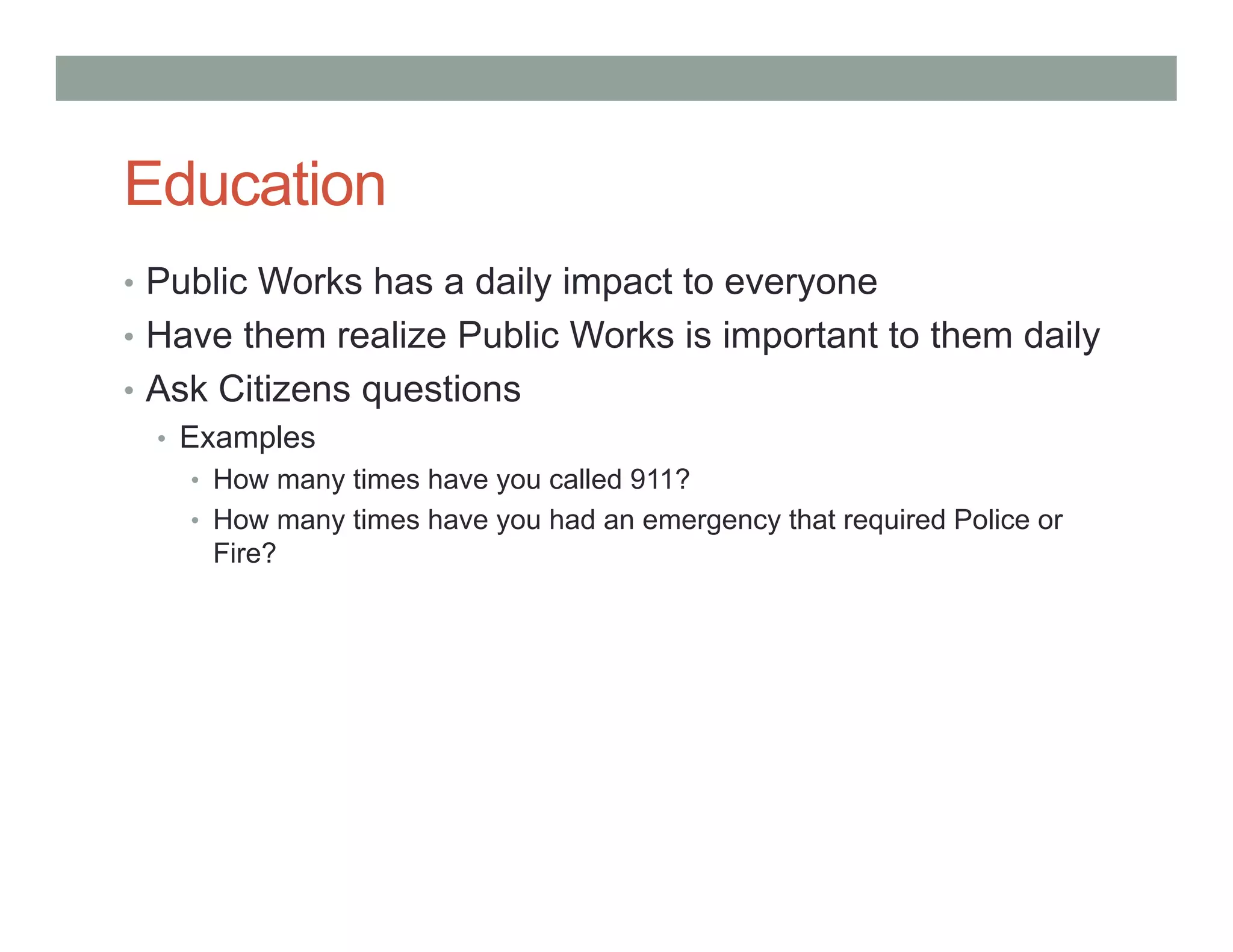 Education
• Public Works has a daily impact to everyone
• Have them realize Public Works is important to them daily
• Ask Citizens questions
• Examples
• How many times have you called 911?
• How many times have you had an emergency that required Police or
Fire?
 
