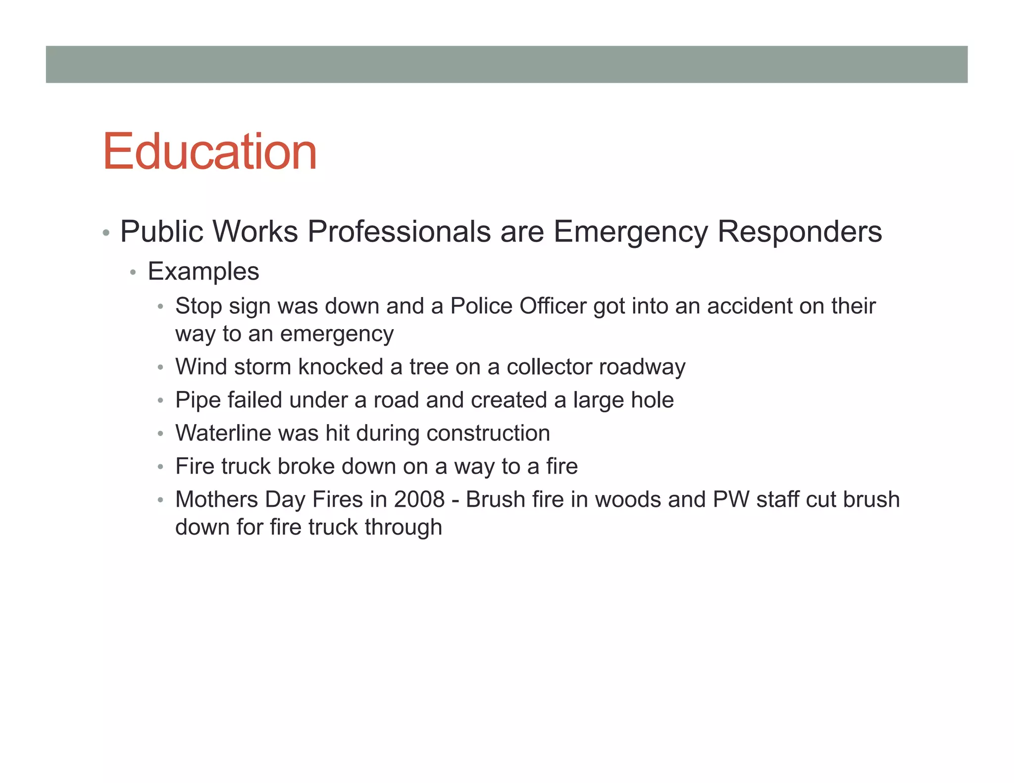 Education
• Public Works Professionals are Emergency Responders
• Examples
• Stop sign was down and a Police Officer got into an accident on their
way to an emergency
• Wind storm knocked a tree on a collector roadway
• Pipe failed under a road and created a large hole
• Waterline was hit during construction
• Fire truck broke down on a way to a fire
• Mothers Day Fires in 2008 - Brush fire in woods and PW staff cut brush
down for fire truck through
 