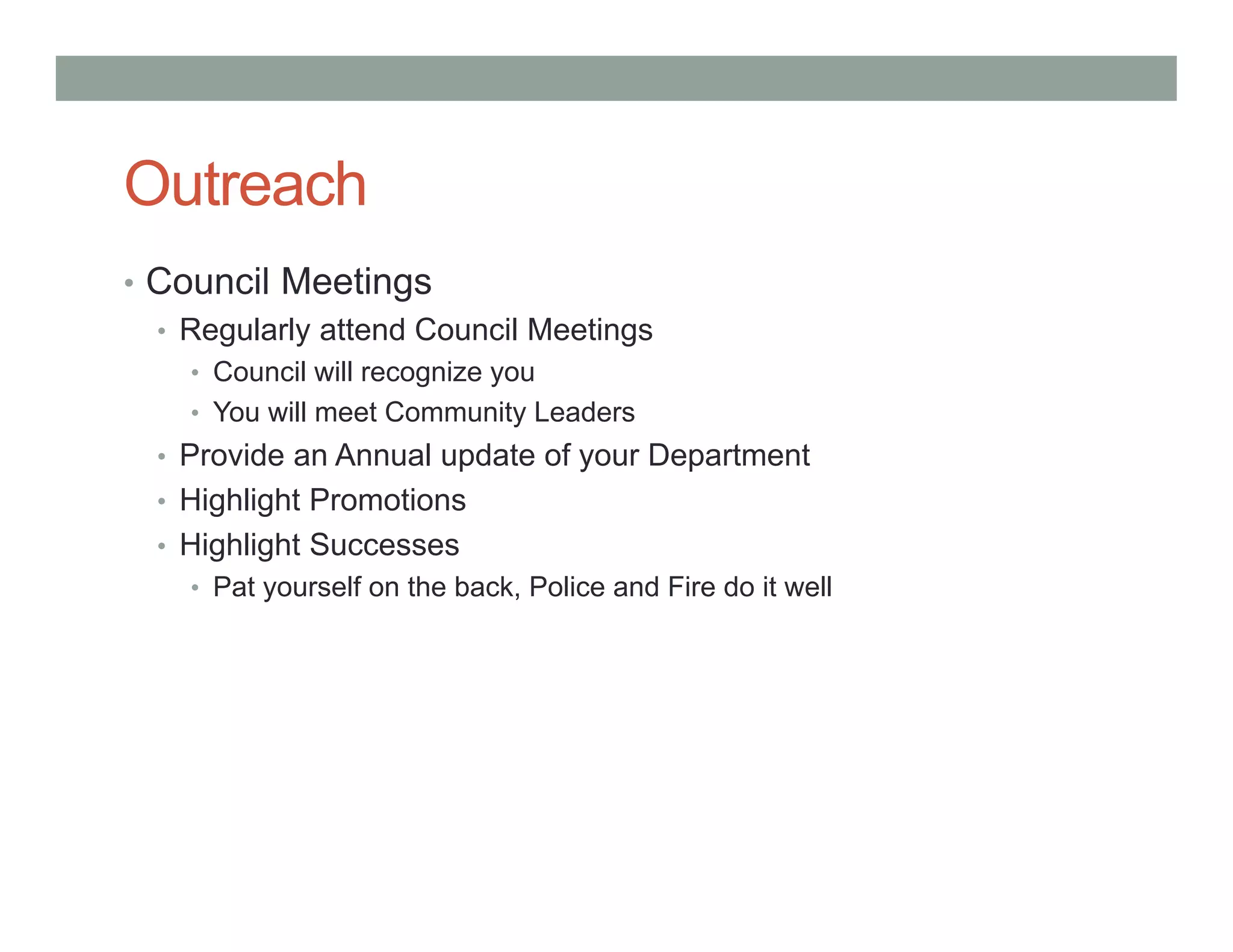 Outreach
• Council Meetings
• Regularly attend Council Meetings
• Council will recognize you
• You will meet Community Leaders
• Provide an Annual update of your Department
• Highlight Promotions
• Highlight Successes
• Pat yourself on the back, Police and Fire do it well
 