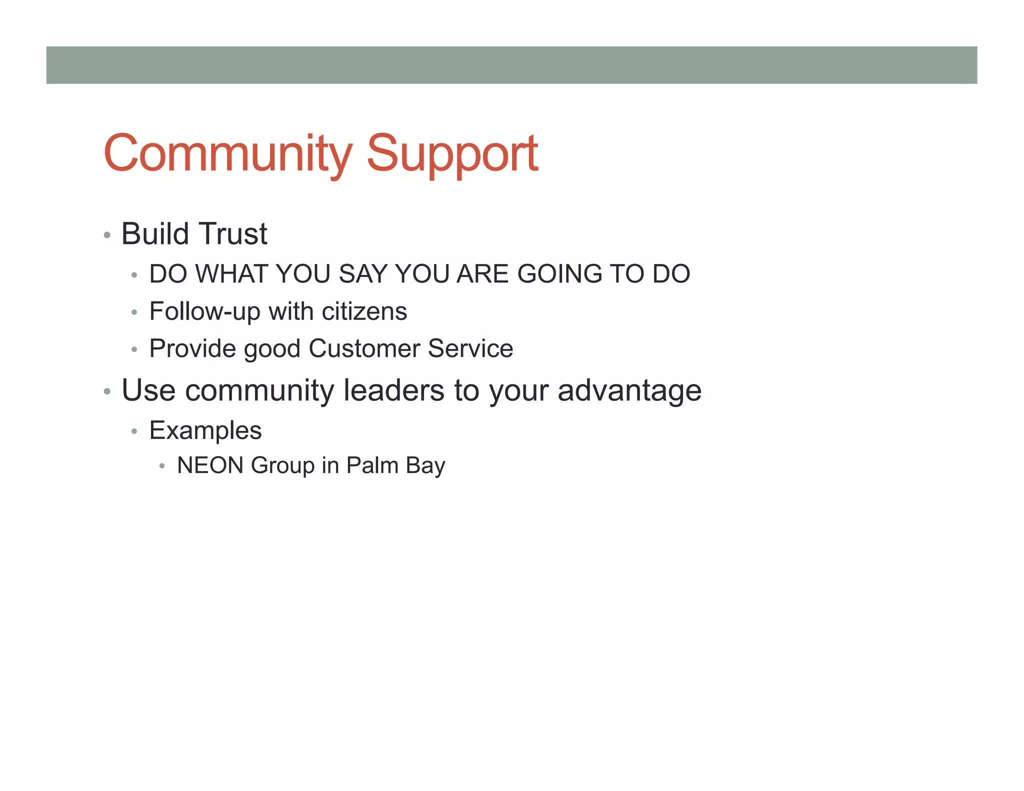 Community Support
• Build Trust
• DO WHAT YOU SAY YOU ARE GOING TO DO
• Follow-up with citizens
• Provide good Customer Service
• Use community leaders to your advantage
• Examples
• NEON Group in Palm Bay
 