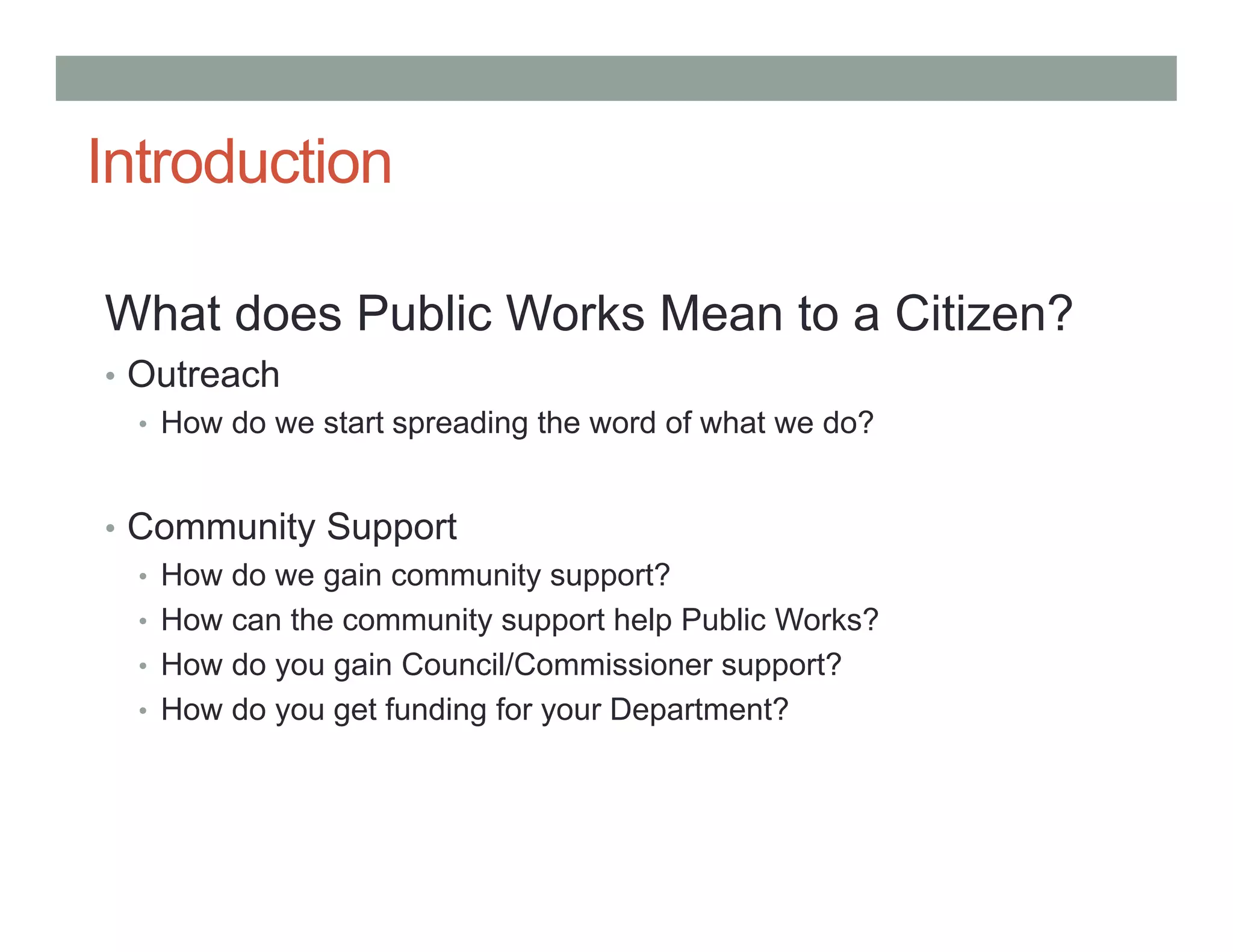 Introduction
What does Public Works Mean to a Citizen?
• Outreach
• How do we start spreading the word of what we do?
• Community Support
• How do we gain community support?
• How can the community support help Public Works?
• How do you gain Council/Commissioner support?
• How do you get funding for your Department?
 