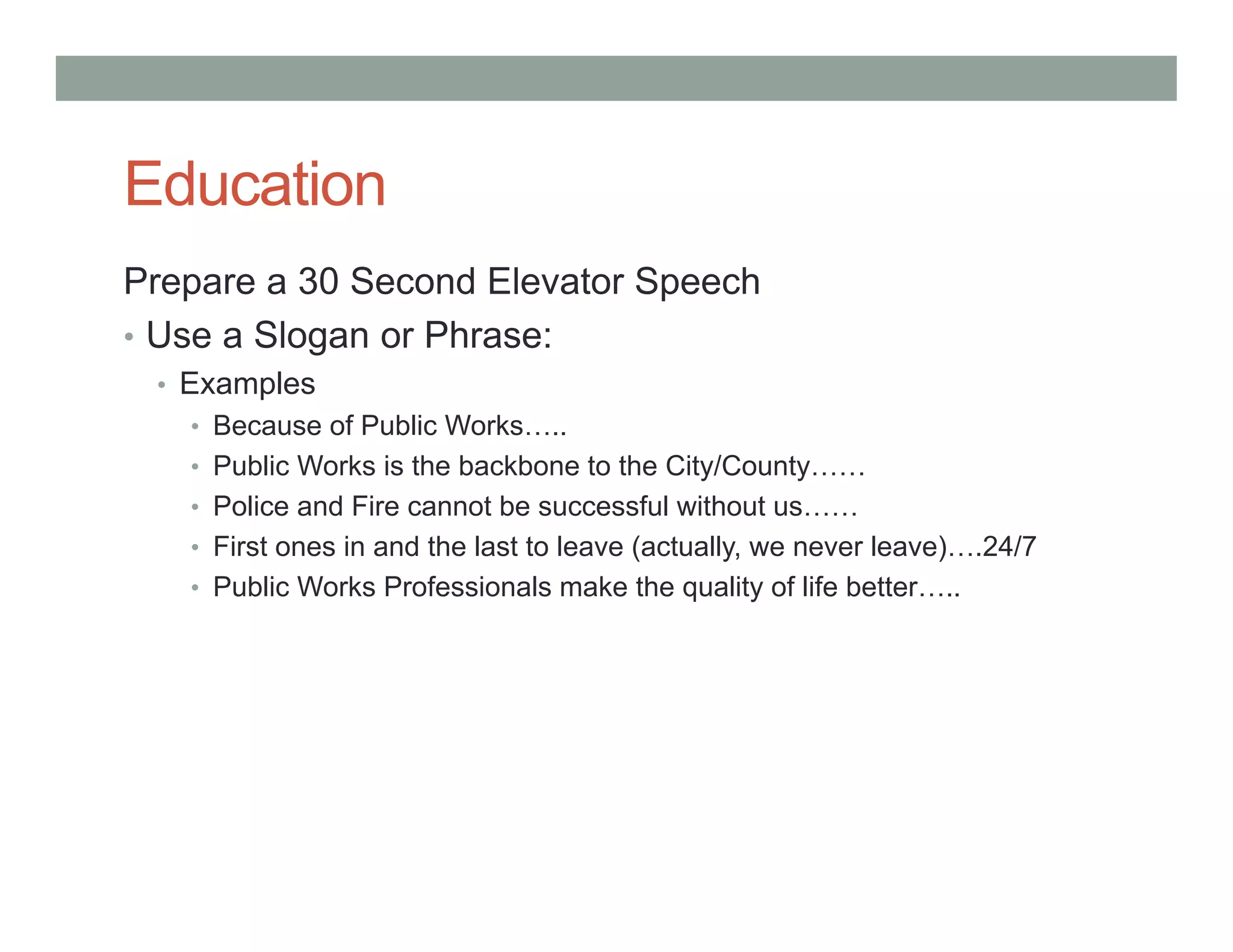 Education
Prepare a 30 Second Elevator Speech
• Use a Slogan or Phrase:
• Examples
• Because of Public Works…..
• Public Works is the backbone to the City/County……
• Police and Fire cannot be successful without us……
• First ones in and the last to leave (actually, we never leave)….24/7
• Public Works Professionals make the quality of life better…..
 