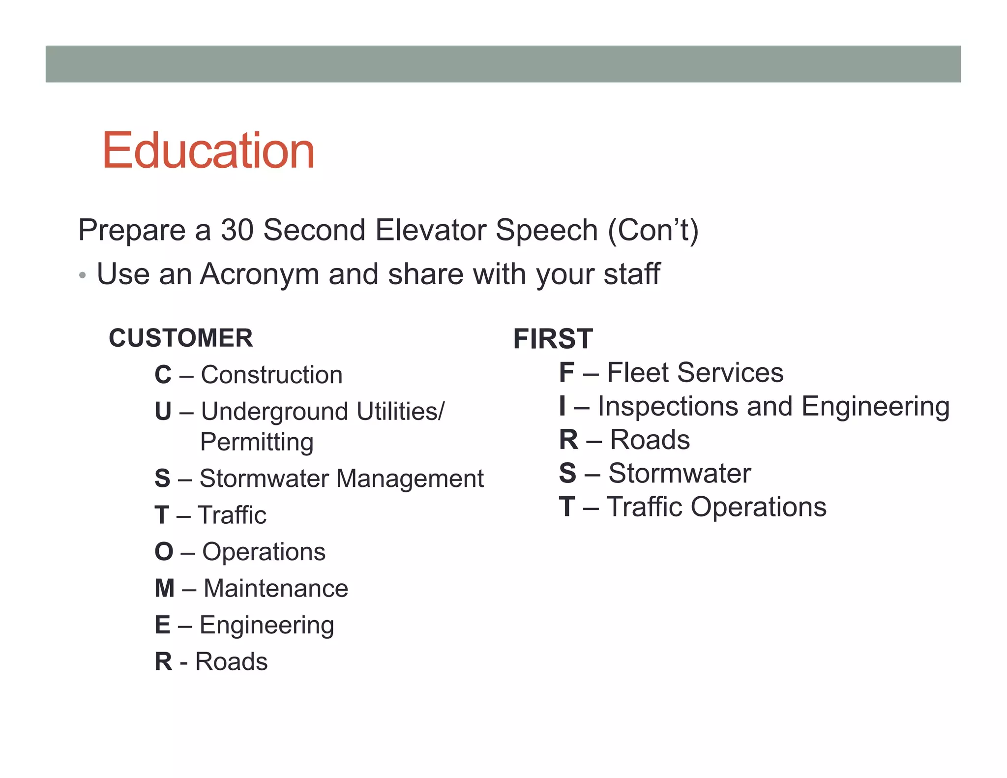 Education
Prepare a 30 Second Elevator Speech (Con’t)
• Use an Acronym and share with your staff
CUSTOMER
C – Construction
U – Underground Utilities/
Permitting
S – Stormwater Management
T – Traffic
O – Operations
M – Maintenance
E – Engineering
R - Roads
FIRST
F – Fleet Services
I – Inspections and Engineering
R – Roads
S – Stormwater
T – Traffic Operations
 
