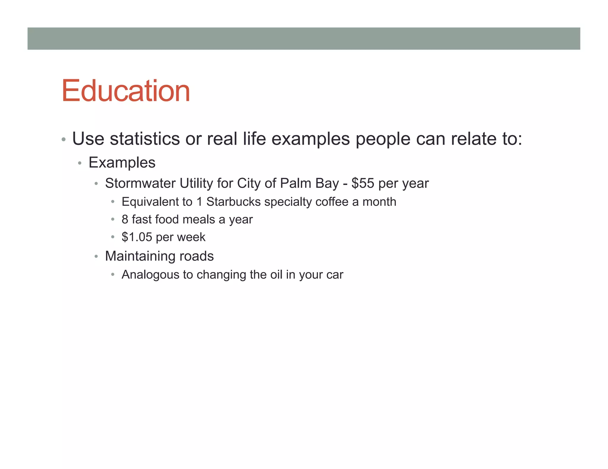Education
• Use statistics or real life examples people can relate to:
• Examples
• Stormwater Utility for City of Palm Bay - $55 per year
• Equivalent to 1 Starbucks specialty coffee a month
• 8 fast food meals a year
• $1.05 per week
• Maintaining roads
• Analogous to changing the oil in your car
 
