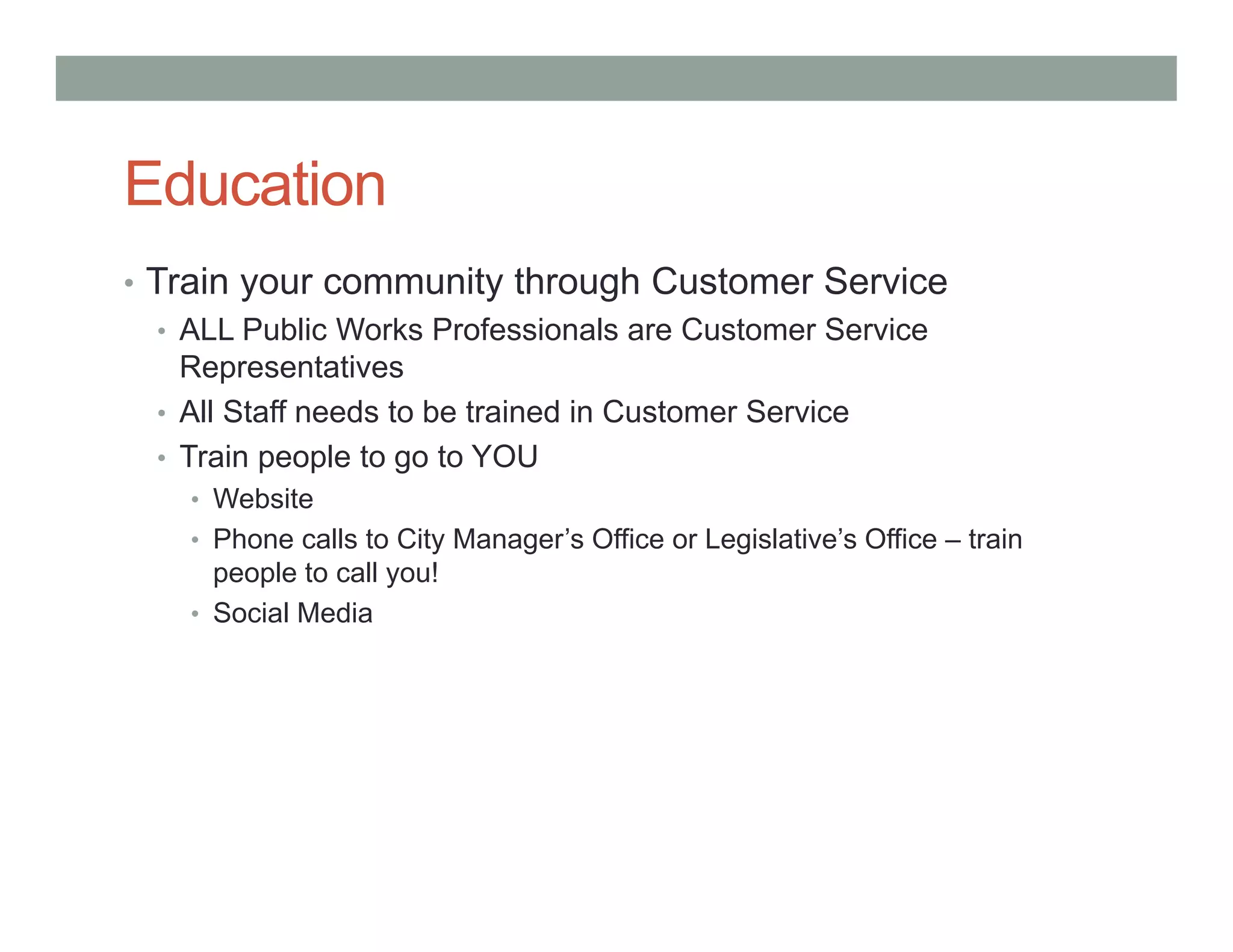 Education
• Train your community through Customer Service
• ALL Public Works Professionals are Customer Service
Representatives
• All Staff needs to be trained in Customer Service
• Train people to go to YOU
• Website
• Phone calls to City Manager’s Office or Legislative’s Office – train
people to call you!
• Social Media
 